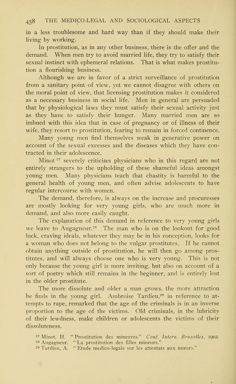 in a less troublesome and hard way than if they should make their living by working. In prostitution, as in any other business, there is the offer and the demand. When men try to avoid married life, they try to satisfy their sexual instinct with ephemeral relations. That is what makes prostitu- tion a flourishing business. Although we are in favor of a strict surveillance of prostitution from a sanitary point of view, yet we cannot disagree with others on the moral point of view, that licensing prostitution makes it considered as a necessary business in social life. Men in general are persuaded that by physiological laws they must satisfy their sexual activity just as they have to satisfy their hunger. Many married men are so imbued with this idea that in case of pregnancy or of illness of their wife, they resort to prostitution, fearing to remain in forced continence. Many young men find themselves weak in generative power on account of the sexual excesses and the diseases which they have con- tracted in their adolescence. Minot -'^ severely criticises physicians who in this regard are not entirely strangers to the upholding of these shameful ideas amongst young men. Many physicians teach that chastity is harmful to the general health of young men, and often advise adolescents to have regular intercourse with women. The demand, therefore, is always on the increase and procuresses are mostly looking for very young girls, who are much more in demand, and also more easily caught. The explanation of this demand in reference to very young girls we leave to Augagneur.-^ The man who is on the lookout for good luck, craving ideals, whatever they may be in his conception, looks for a woman who does not belong to the vulgar prostitutes. If he cannot obtain anything outside of prostitution, he will then go among pros- titutes, and will always choose one who is very young. This is not only because the young girl is more inviting, but also on account of a sort of poetry which still remains in the beginner, and is entirely lost in the older prostitute. The more dissolute and older a man grows, the more attraction he finds in the young girl. Ambroise Tardieu,-® in reference to at- tempts to rape, remarked that the age of the criminals is in an inverse proportion to the age of the victims. Old criminals, in the lubricity of their lewdness, make children or adolescents the victims of their dissoluteness. 2'^ Minot, H.  Prostitution des mineures. Conf. Intern. Bntxelles, 1902. 28 Angagneur.  La prostitution des filles mineurs. -^ Tardieu, A.  Etude medico-legale sur les attentats aux moeurs.
