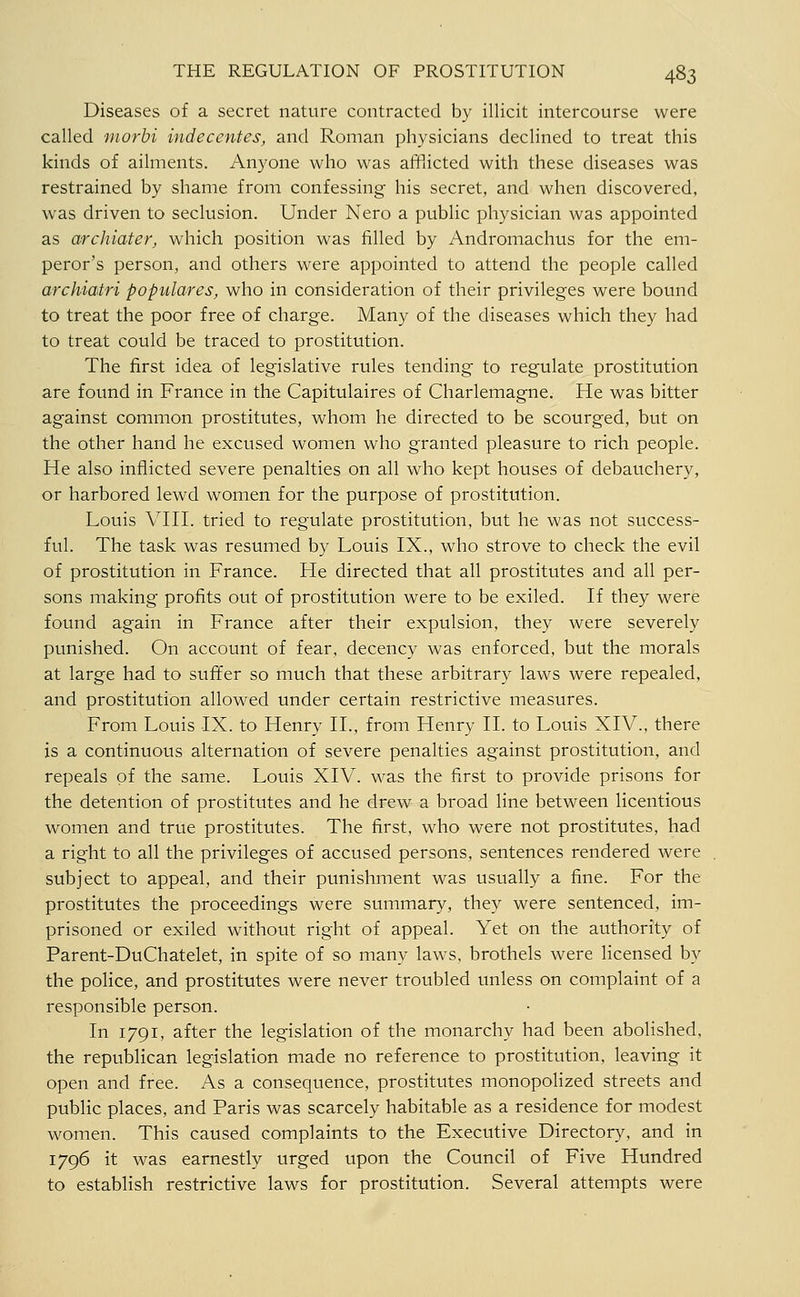 Diseases of a secret nature contracted by illicit intercourse were called morbi indecentes, and Roman physicians declined to treat this kinds of ailments. Anyone who was afflicted with these diseases was restrained by shame from confessing his secret, and when discovered, was driven to seclusion. Under Nero a public physician was appointed as archiater, which position was filled by Andromachus for the em- peror's person, and others were appointed to attend the people called archiatri populares, who in consideration of their privileges were bound to treat the poor free of charge. Many of the diseases which they had to treat could be traced to prostitution. The first idea of legislative rules tending to regulate prostitution are found in France in the Capitulaires of Charlemagne. He was bitter against common prostitutes, whom he directed to be scourged, but on the other hand he excused women who granted pleasure to rich people. He also inflicted severe penalties on all who kept houses of debauchery, or harbored lewd women for the purpose of prostitution. Louis Vni. tried to regulate prostitution, but he was not success- ful. The task was resumed by Louis IX., who strove to check the evil of prostitution in France. He directed that all prostitutes and all per- sons making profits out of prostitution were to be exiled. If they were found again in France after their expulsion, they were severely punished. On account of fear, decency was enforced, but the morals at large had to suffer so much that these arbitrary laws were repealed, and prostitution allowed under certain restrictive measures. From Louis IX. to Henry II., from Henry II. to Louis XIV., there is a continuous alternation of severe penalties against prostitution, and repeals of the same. Louis XIV. was the first to provide prisons for the detention of prostitutes and he drew a broad line between licentious women and true prostitutes. The first, who were not prostitutes, had a right to all the privileges of accused persons, sentences rendered were subject to appeal, and their punishment was usually a fine. For the prostitutes the proceedings were summary, they were sentenced, im- prisoned or exiled without right of appeal. Yet on the authority of Parent-DuChatelet, in spite of so many laws, brothels were licensed by the police, and prostitutes were never troubled unless on complaint of a responsible person. In 1791, after the legislation of the monarchy had been abolished, the republican legislation made no reference to prostitution, leaving it open and free. As a consequence, prostitutes monopolized streets and public places, and Paris was scarcely habitable as a residence for modest women. This caused complaints to the Executive Directory, and in 1796 it was earnestly urged upon the Council of Five Hundred to establish restrictive laws for prostitution. Several attempts were