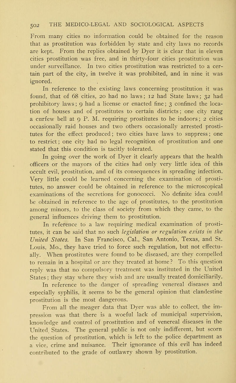 From many cities no information could be obtained for the reason that as prostitution was forbidden by state and city laws no records are kept. From the replies obtained by Dyer it is clear that in eleven cities prostitution was free, and in thirty-four cities prostitution was under surveillance. In two cities prostitution was restricted to a cer- tain part of the city, in twelve it was prohibited, and in nine it was ignored. In reference to the existing laws concerning prostitution it was found, that of 68 cities, 20 had no laws; 12 had State laws; 32 had prohibitory laws; 9 had a license or enacted fine; 3 confined the loca- tion of houses and of prostitutes to certain districts; one city rang a curfew bell at 9 P. M. requiring prostitutes to be indoors; 2 cities occasionally raid houses and two others occasionally arrested prosti- tutes for the effect produced; two cities have laws to suppress; one to restrict; one city had no legal recognition of prostitution and one stated that this condition is tacitly tolerated. In going over the work of Dyer it clearly appears that the health officers or the mayors of the cities had only very little idea of this occult evil, prostitution, and of its consequences in spreading infection. Very little could be learned concerning the examination of prosti- tutes, no answer could be obtained in reference to the microscopical examinations of the secretions for gonococci. No definite idea could be obtained in reference to the age of prostitutes, to the prostitution among minors, to the class of society from which they came, to the general influences driving them to prostitution. In reference to a law requiring medical examination of prosti- tutes, it can be said that no such legislation or regulation exists in the United States. In San Francisco, Cal., San Antonio, Texas, and St. Louis, Mo., they have tried to force such regulation, but not effectu- ally. When prostitutes were found to be diseased, are they compelled to remain in a hospital or are they treated at home? To this question reply was that no compulsory treatment was instituted in the United States; they stay where they wish and are usually treated domiciliarily. In reference to the danger of spreading venereal diseases and especially syphilis, it seems to be the general opinion that clandestine prostitution is the most dangerous. From all the meager data that Dyer was able to collect, the im- pression was that there is a woeful lack of municipal supervision, knowledge and control of prostitution and of venereal diseases in the United States. The general public is not only indifferent, but scorn the question of prostitution, which is left to the police department as a vice, crime and nuisance. Their ignorance of this evil has indeed contributed to the grade of outlawry shown by prostitution.