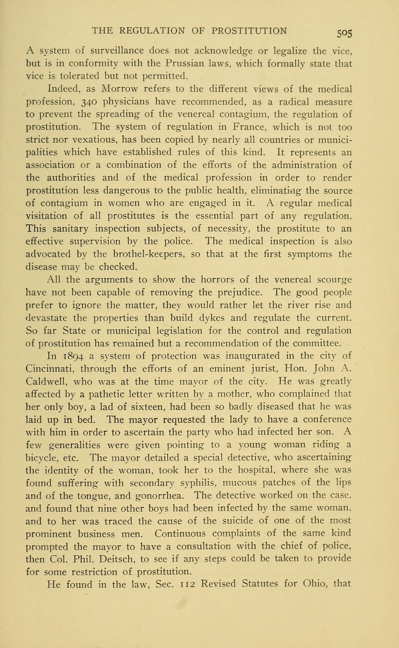 A system of surveillance does not acknowledge or legalize the vice, but is in conformity with the Prussian laws, which formally state that vice is tolerated but not permitted. Indeed, as Morrow refers to the different views of the medical profession, 340 physicians have recommended, as a radical measure to prevent the spreading of the venereal contagium, the regulation of prostitution. The system of regulation in France, which is not too strict nor vexatious, has been copied by nearly all countries or munici- palities which have established rules of this kind. It represents an association or a combination of the efforts of the administration of the authorities and of the medical profession in order to render prostitution less dangerous to the public health, eliminating the source of contagium in women who are engaged in it. A regular medical visitation of all prostitutes is the essential part of any regulation. This sanitary inspection subjects, of necessity, the prostitute to an effective supervision by the police. The medical inspection is also advocated by the brothel-keepers, so that at the first symptoms the disease may be checked. All the arguments to show the horrors of the venereal scourge have not been capable of removing the prejudice. The good people prefer to ignore the matter, they would rather let the river rise and devastate the properties than build dykes and regulate the current. So far State or municipal legislation for the control and regulation of prostitution has remained but a recommendation of the committee. In 1894 a system of protection was inaugurated in the city of Cincinnati, through the efforts of an eminent jurist, Hon. John A. Caldwell, who was at the time mayor of the city. He was greatly affected by a pathetic letter written by a mother, who complained that her only boy, a lad of sixteen, had been so badly diseased that he was laid up in bed. The mayor requested the lady to have a conference with him in order to ascertain the party who had infected her son. A few generaHties were given pointing to a young woman riding a bicycle, etc. The mayor detailed a special detective, who ascertaining the identity of the woman, took her to the hospital, where she was found suffering with secondary syphilis, mucous patches of the lips and of the tongue, and gonorrhea. The detective worked on the case, and found that nine other boys had been infected by the same woman, and to her was traced the cause of the suicide of one of the most prominent business men. Continuous complaints of the same kind prompted the mayor to have a consultation with the chief of police, then Col. Phil. Deitsch, to see if any steps could be taken to provide for some restriction of prostitution. He found in the law. Sec. 112 Revised Statutes for Ohio, that