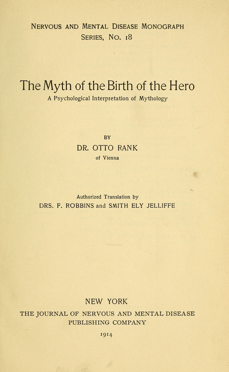 Nervous and Mental Disease Monograph Series, No. i8 The Myth of the Birth of the Hero A Psychological Interpretation of Mythology BY DR. OTTO RANK of Vienna Authorized Translation by DRS. F. ROBBINS and SMITH ELY JELLIFFE NEW YORK THE JOURNAL OF NERVOUS AND MENTAL DISEASE PUBLISHING COMPANY 1914