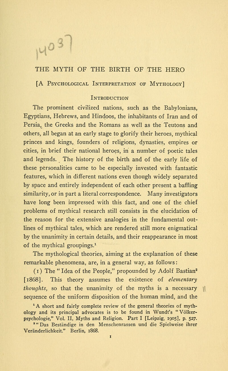3l THE MYTH OF THE BIRTH OF THE HERO [A Psychological Interpretation of Mythology] Introduction The prominent civilized nations, such as the Babylonians, Egyptians, Hebrews, and Hindoos, the inhabitants of Iran and of Persia, the Greeks and the Romans as well as the Teutons and others, all began at an early stage to glorify their heroes, mythical princes and kings, founders of religions, dynasties, empires or cities, in brief their national heroes, in a number of poetic tales and legends. The history of the birth and of the early life of these personalities came to be especially invested with fantastic features, which in different nations even though widely separated by space and entirely independent of each other present a baffling similarity, or in part a literal correspondence. Many investigators have long been impressed with this fact, and one of the chief problems of mythical research still consists in the elucidation of the reason for the extensive analogies in the fundamental out- lines of mythical tales, which are rendered still more enigmatical by the unanimity in certain details, and their reappearance in most of the mythical groupings.^ The mythological theories, aiming at the explanation of these remarkable phenomena, are, in a general way, as follows: (i) The  Idea of the People, propounded by Adolf Bastian* [i86S]. This theory assumes the existence of elementary thoughts, so that the unanimity of the myths is a necessary sequence of the uniform disposition of the human mind, and the ^A short and fairly complete review of the general theories of myth- ology and its principal advocates is to be found in Wundt's Volker- psychologie, Vol. II, Myths and Religion. Part I [Leipzig, 1905], p. 527. '^ Das Bestandige in den Menschenrassen und die Spielweise ihrer Veranderlichkeit. Berlin, 1868.
