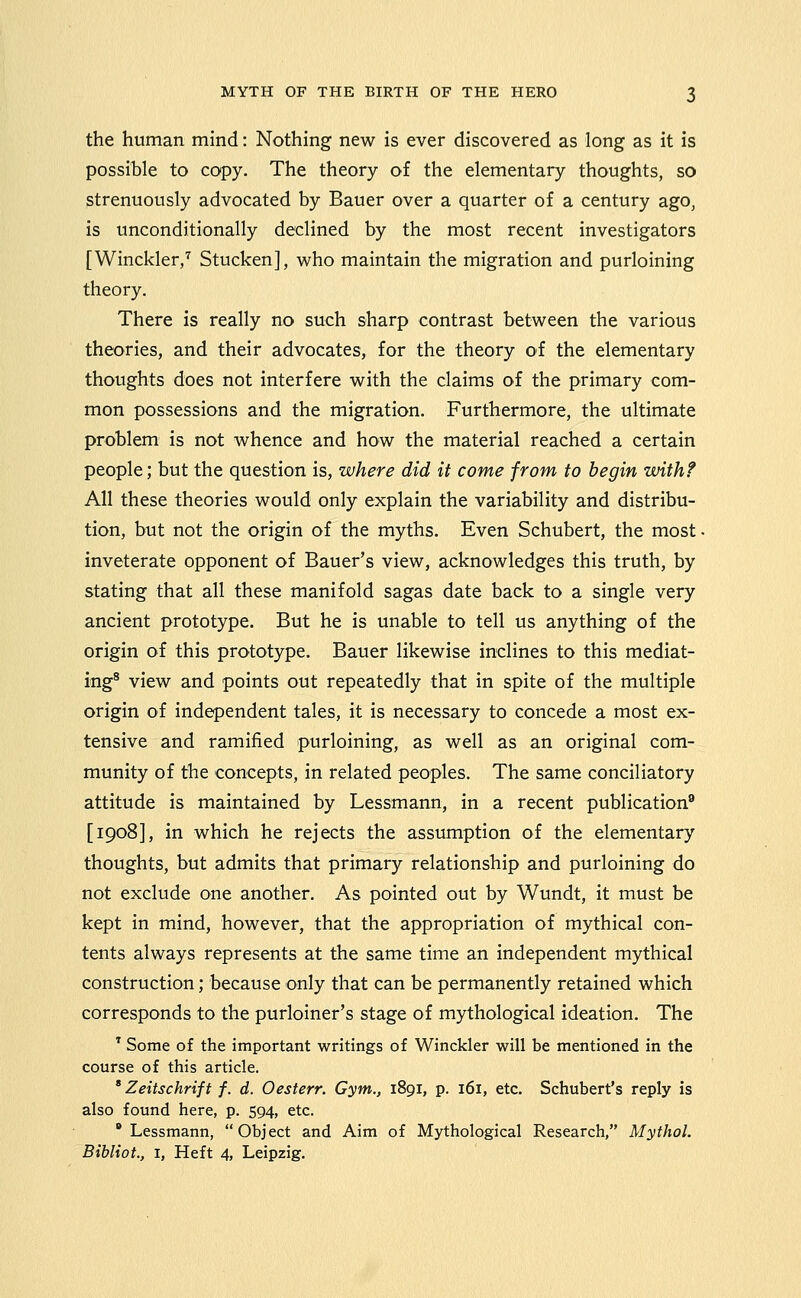 the human mind: Nothing new is ever discovered as long as it is possible to copy. The theory of the elementary thoughts, so strenuously advocated by Bauer over a quarter of a century ago, is unconditionally declined by the most recent investigators [Winckler,^ Stucken], who maintain the migration and purloining theory. There is really no such sharp contrast between the various theories, and their advocates, for the theory of the elementary thoughts does not interfere with the claims of the primary com- mon possessions and the migration. Furthermore, the ultimate problem is not whence and how the material reached a certain people; but the question is, where did it come from to begin with? All these theories would only explain the variability and distribu- tion, but not the origin of the myths. Even Schubert, the most inveterate opponent of Bauer's view, acknowledges this truth, by stating that all these manifold sagas date back to a single very ancient prototype. But he is unable to tell us anything of the origin of this prototype. Bauer likewise inclines to this mediat- ing® view and points out repeatedly that in spite of the multiple origin of independent tales, it is necessary to concede a most ex- tensive and ramified purloining, as well as an original com- munity of the concepts, in related peoples. The same conciliatory attitude is maintained by Lessmann, in a recent publication^ [1908], in which he rejects the assumption of the elementary thoughts, but admits that primary relationship and purloining do not exclude one another. As pointed out by Wundt, it must be kept in mind, however, that the appropriation of mythical con- tents always represents at the same time an independent mythical construction; because only that can be permanently retained which corresponds to the purloiner's stage of mythological ideation. The ' Some of the important writings of Winckler will be mentioned in the course of this article. ' Zeitschriff f. d. Oesterr. Gym., 1891, p. 161, etc. Schubert's reply is also found here, p. 594, etc.  Lessmann, Object and Aim of Mythological Research, Mythol. Bibliot., I, Heft 4, Leipzig.