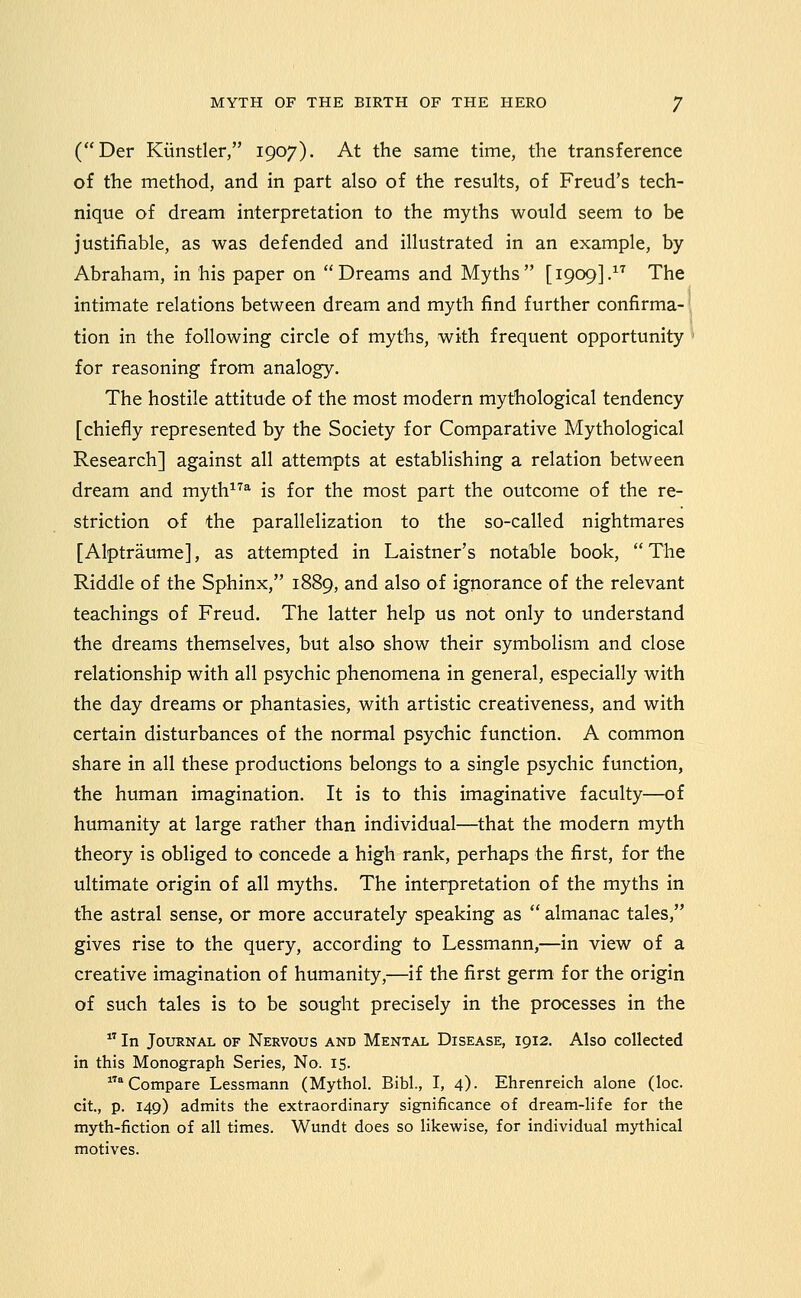 (Der Kiinstler, 1907). At the same time, the transference of the method, and in part also of the results, of Freud's tech- nique of dream interpretation to the myths would seem to be justifiable, as was defended and illustrated in an example, by Abraham, in his paper on Dreams and Myths [1909].^'^ The intimate relations between dream and myth find further confirma- tion in the following circle of myths, with frequent opportunity for reasoning from analogy. The hostile attitude of the most modern mythological tendency [chiefly represented by the Society for Comparative Mythological Research] against all attempts at establishing a relation between dream and myth^'^^ is for the most part the outcome of the re- striction of the parallelization to the so-called nightmares [Alptraume], as attempted in Laistner's notable book,  The Riddle of the Sphinx, 1889, and also of ignorance of the relevant teachings of Freud. The latter help us not only to understand the dreams themselves, but also show their symbolism and close relationship with all psychic phenomena in general, especially with the day dreams or phantasies, with artistic creativeness, and with certain disturbances of the normal psydhic function. A common share in all these productions belongs to a single psychic function, the human imagination. It is to this imaginative faculty—of humanity at large rather than individual—that the modern myth theory is obliged to concede a high rank, perhaps the first, for the ultimate origin of all myths. The interpretation of the myths in the astral sense, or more accurately speaking as  almanac tales, gives rise to the query, according to Lessmann,—in view of a creative imagination of humanity,—if the first germ for the origin of such tales is to be sought precisely in the processes in the  In Journal of Nervous and Mental Disease, 1912. Also collected in this Monograph Series, No. 15. * Compare Lessmann (Mythol. Bibl., I, 4). Ehrenreich alone (loc. cit, p. 149) admits the extraordinary significance of dream-life for the myth-fiction of all times. Wundt does so likewise, for individual mythical motives.