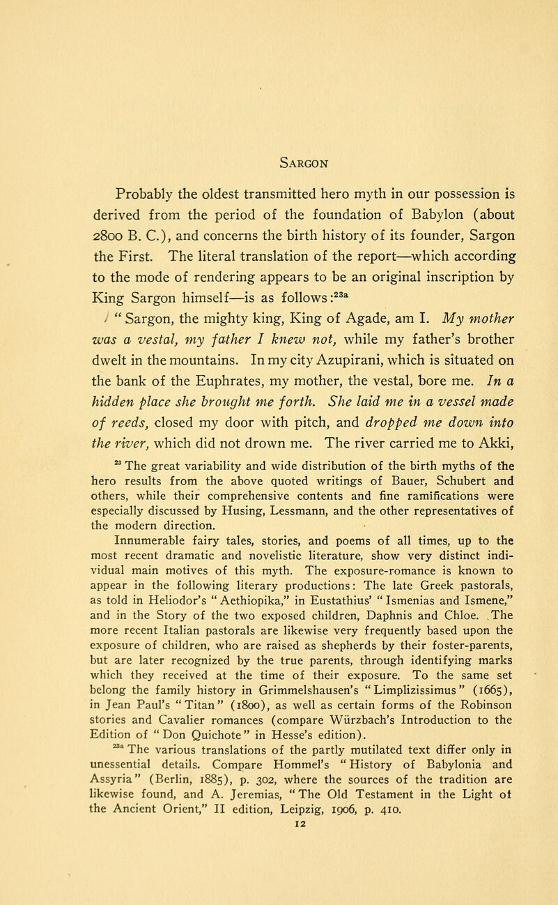 Sargon Probably the oldest transmitted hero myth in our possession is derived from the period of the foundation of Babylon (about 2800 B. C), and concerns the birth history of its founder, Sargon the First. The literal translation of the report—which according to the mode of rendering appears to be an original inscription by King Sargon himself—is as follows :^^^ '  Sargon, the mighty king. King of Agade, am I. My mother was a vestal, my father I knew not, while my father's brother dwelt in the mountains. In my city Azupirani, which is situated on the bank of the Euphrates, my mother, the vestal, bore me. In a hidden place she brought me forth. She laid me in a vessel made of reeds, closed my door with pitch, and dropped me down into the river, which did not drown me. The river carried me to Akki,  The great variability and wide distribution of the birth myths of the hero results from the above quoted writings of Bauer, Schubert and others, while their comprehensive contents and fine ramifications were especially discussed by Husing, Lessmann, and the other representatives of the modern direction. Innumerable fairy tales, stories, and poems of all times, up to the most recent dramatic and novelistic literature, show very distinct indi- vidual main motives of this myth. The exposure-romance is known to appear in the following literary productions: The late Greek pastorals, as told in Heliodor's  Aethiopika, in Eustathius'  Ismenias and Ismene, and in the Story of the two exposed children, Daphnis and Chloe. The more recent Italian pastorals are likewise very frequently based upon the exposure of children, who are raised as shepherds by their foster-parents, but are later recognized by the true parents, through identifying marks which they received at the time of their exposure. To the same set belong the family history in Grimmelshausen's  Limplizissimus  (1665), in Jean Paul's Titan (1800), as well as certain forms of the Robinson stories and Cavalier romances (compare Wiirzbach's Introduction to the Edition of Don Quichote in Hesse's edition). ^'' The various translations of the partly mutilated text differ only in unessential details. Compare Hommel's  History of Babylonia and Assyria (Berlin, 1885), p. 302, where the sources of the tradition are likewise found, and A. Jeremias, The Old Testament in the Light ot the Ancient Orient, II edition, Leipzig, 1906, p. 410.