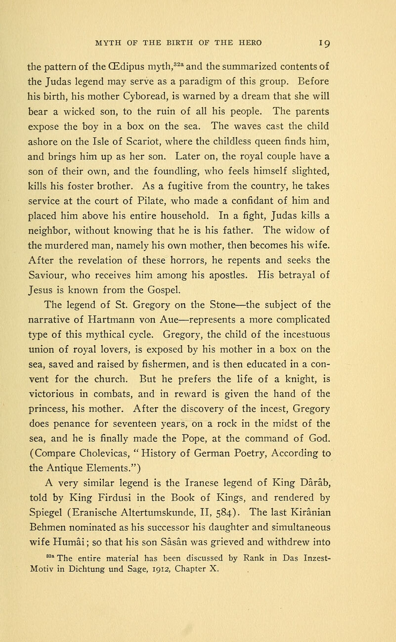 the pattern of the CEdipus myth,^^^ and the summarized contents of the Judas legend may serve as a paradigm of this group. Before his birth, his mother Cyboread, is warned by a dream that she will bear a wicked son, to the ruin of all his people. The parents expose the boy in a box on the sea. The waves cast the child ashore on the Isle of Scariot, where the childless queen finds him, and brings him up as her son. Later on, the royal couple have a son of their own, and the foundling, who feels himself slighted, kills his foster brother. As a fugitive from the country, he takes service at the court of Pilate, who made a confidant of him and placed him above his entire household. In a fight, Judas kills a neighbor, without knowing that he is his father. The widow of the murdered man, namely his own mother, then becomes his wife. After the revelation of these horrors, he repents and seeks the Saviour, who receives him among his apostles. His betrayal of Jesus is known from the Gospel. The legend of St. Gregory on the Stone—the subject of the narrative of Hartmann von Aue—represents a more complicated type of this mythical cycle. Gregory, the child of the incestuous union of royal lovers, is exposed by his mother in a box on the sea, saved and raised by fishermen, and is then educated in a con- vent for the church. But he prefers the life of a knight, is victorious in combats, and in reward is given the hand of the princess, his mother. After the discovery of the incest, Gregory does penance for seventeen years, on a rock in the midst of the sea, and he is finally made the Pope, at the command of God. (Compare Cholevicas, History of German Poetry, According to the Antique Elements.) A very similar legend is the Iranese legend of King Darab, told by King Firdusi in the Book of Kings, and rendered by Spiegel (Eranische Altertumskunde, II, 584). The last Kiranian Behmen nominated as his successor his daughter and simultaneous wife Humai; so that his son Sasan was grieved and withdrew into ^^ The entire material has been discussed by Rank in Das Inzest- Motiv in Dichtung und Sage, 1912, Chapter X.