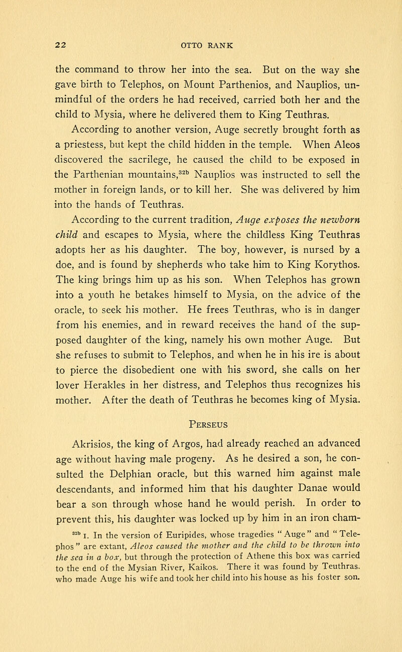 the command to throw her into the sea. But on the way she gave birth to Telephos, on Mount Parthenios, and Nauplios, un- mindful of the orders he had received, carried both her and the child to Mysia, where he delivered them to King Teuthras. According to another version, Auge secretly brought forth as a priestess, but kept the child hidden in the temple. When Aleos discovered the sacrilege, he caused the child to be exposed in the Parthenian mountains,^^^ Nauplios was instructed to sell the mother in foreign lands, or to kill her. She was delivered by him into the hands of Teuthras. According to the current tradition, Auge exposes the newborn child and escapes to Mysia, where the childless King Teuthras adopts her as his daughter. The boy, however, is nursed by a doe, and is found by shepherds who take him to King Korythos. The king brings him up as his son. When Telephos has grown into a youth he betakes himself to Mysia, on the advice of the oracle, to seek his mother. He frees Teuthras, who is in danger from his enemies, and in reward receives the hand of the sup- posed daughter of the king, namely his own mother Auge. But she refuses to submit to Telephos, and when he in his ire is about to pierce the disobedient one with his sword, she calls on her lover Herakles in her distress, and Telephos thus recognizes his mother. After the death of Teuthras he becomes king of Mysia. Perseus Akrisios, the king of Argos, had already reached an advanced age without having male progeny. As he desired a son, he con- sulted the Delphian oracle, but this warned him' against male descendants, and informed him that his daughter Danae would bear a son through whose hand he would perish. In order to prevent this, his daughter was locked up by him in an iron cham- ^^^ I. In the version of Euripides, whose tragedies Auge and Tele- phos  are extant, Aleos caused the mother and the child to be thrown into the sea in a box, but through the protection of Athene this box was carried to the end of the Mysian River, Kaikos. There it was found by Teuthras, who made Auge his wife and took her child into his house as his foster son.