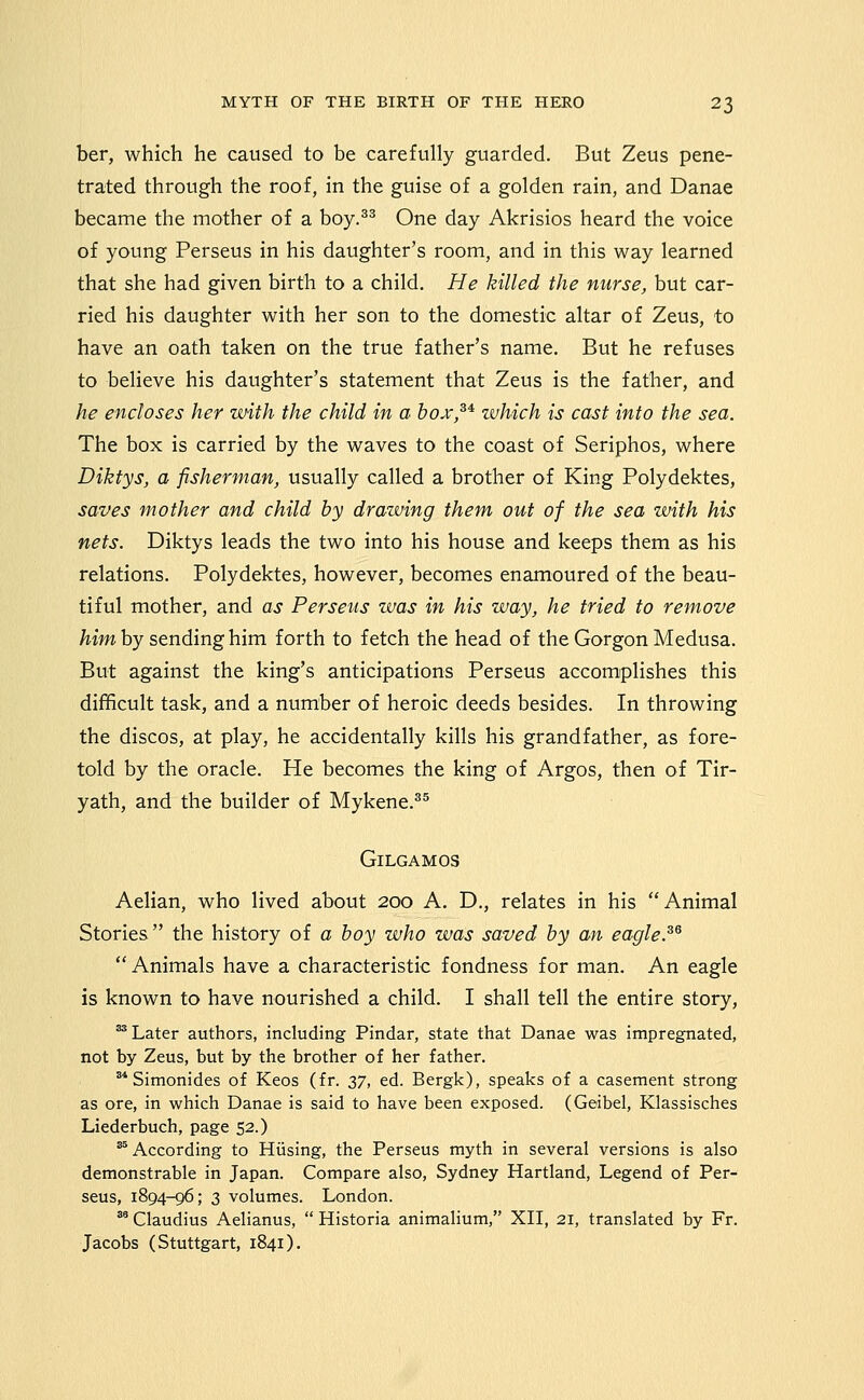 ber, which he caused to be carefully guarded. But Zeus pene- trated through the roof, in the guise of a golden rain, and Danae became the mother of a boy.^^ One day Akrisios heard the voice of young Perseus in his daughter's room, and in this way learned that she had given birth to a child. He killed the nurse, but car- ried his daughter with her son to the domestic altar of Zeus, to have an oath taken on the true father's name. But he refuses to believe his daughter's statement that Zeus is the father, and he encloses her with the child in a hox,^^ which is cast into the sea. The box is carried by the waves to the coast of Seriphos, where Diktys, a fisherman, usually called a brother of King Polydektes, saves mother and child by drawing them out of the sea with his nets. Diktys leads the two into his house and keeps them as his relations. Polydektes, however, becomes enamoured of the beau- tiful mother, and as Perseus was in his way, he tried to remove /^jw by sending him forth to fetch the head of the Gorgon Medusa. But against the king's anticipations Perseus accomplishes this difficult task, and a number of heroic deeds besides. In throwing the discos, at play, he accidentally kills his grandfather, as fore- told by the oracle. He becomes the king of Argos, then of Tir- yath, and the builder of Mykene.^^ GiLGAMOS Aelian, who lived about 200 A. D., relates in his Animal Stories the history of a hoy who was saved hy an eagle.^^ Animals have a characteristic fondness for man. An eagle is known to have nourished a child. I shall tell the entire story, ^ Later authors, including Pindar, state that Danae was impregnated, not by Zeus, but by the brother of her father. ** Simonides of Keos (fr. 2i7, ed. Bergk), speaks of a casement strong as ore, in which Danae is said to have been exposed. (Geibel, Klassisches Liederbuch, page 52.) ^According to Hiising, the Perseus myth in several versions is also demonstrable in Japan. Compare also, Sydney Hartland, Legend of Per- seus, 1894-96; 3 volumes. London. ^' Claudius Aelianus,  Historia animalium, XII, 21, translated by Fr. Jacobs (Stuttgart, 1841).