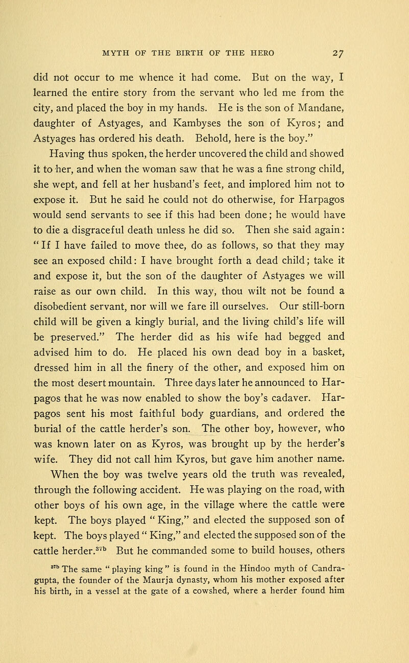 did not occur to me whence it had come. But on the way, I learned the entire story from the servant who led me from the city, and placed the boy in my hands. He is the son of Mandane, daughter of Astyages, and Kambyses the son of Kyros; and Astyages has ordered his death. Behold, here is the boy. Having thus spoken, the herder uncovered the child and showed it to her, and when the woman saw that he was a fine strong child, she wept, and fell at her husband's feet, and implored him not to expose it. But he said he could not do otherwise, for Harpagos would send servants to see if this had been done; he would have to die a disgraceful death unless he did so. Then she said again: If I have failed to move thee, do as follows, so that they may see an exposed child: I have brought forth a dead child; take it and expose it, but the son of the daughter of Astyages we will raise as our own child. In this way, thou wilt not be found a disobedient servant, nor will we fare ill ourselves. Our still-born child will be given a kingly burial, and the living child's life will be preserved. The herder did as his wife had begged and advised him to do. He placed his own dead boy in a basket, dressed him in all the finery of the other, and exposed him on the most desert mountain. Three days later he announced to Har- pagos that he was now enabled to show the boy's cadaver. Har- pagos sent his most faithful body guardians, and ordered the burial of the cattle herder's son. The other boy, however, who was known later on as Kyros, was brought up by the herder's wife. They did not call him Kyros, but gave him another name. When the boy was twelve years old the truth was revealed, through the following accident. He was playing on the road, with other boys of his own age, in the village where the cattle were kept. The boys played  King, and elected the supposed son of kept. The boys played  King, and elected the supposed son of the cattle herder.^'^ But he commanded some to build houses, others '' The same  playing king  is found in the Hindoo mjrth of Candra- gupta, the founder of the Maurja dynasty, whom his mother exposed after his birth, in a vessel at the gate of a cowshed, where a herder found him