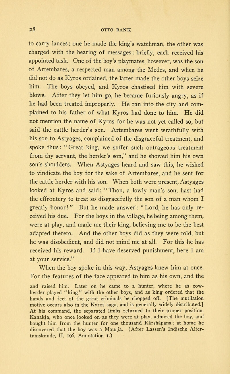 to carry lances; one he made the king's watchman, the other was charged with the bearing of messages; briefly, each received his appointed task. One of the boy's playmates, however, was the son of Artembares, a respected man among the Medes, and when he did not do as Kyros ordained, the latter made the other boys seize him. The boys obeyed, and Kyros chastised him with severe blows. After they let him go, he became furiously angry, as if he had been treated improperly. He ran into the city and com- plained to his father of what Kyros had done to him. He did not mention the name of Kyros for he was not yet called so, but said the cattle herder's son. Artembares went wrathfully with his son to Astyages, complained of the disgraceful treatment, and spoke thus: Great king, we suffer such outrageous treatment from thy servant, the herder's son, and he showed him his own son's shoulders. When Astyages heard and saw this, he wished to vindicate the boy for the sake of Artembares, and he sent for the cattle herder with his son. When both were present, Astyages looked at Kyros and said:  Thou, a lowly man's son, hast had the effrontery to treat so disgracefully the son of a man whom I greatly honor! But he made answer: Lord, he has only re- ceived his due. For the boys in the village, he being among them, were at play, and made me their king, believing me to be the best adapted thereto. And the other boys did as they were told, but he was disobedient, and did not mind me at all. For this he has received his reward. If I have deserved punishment, here I am at your service. When the boy spoke in this way, Astyages knew him at once. For the features of the face appeared to him as his own, and the and raised him. Later on he came to a hunter, where he as cow- herder played king with the other boys, and as king ordered that the hands and feet of the great criminals be chopped off. [The mutilation motive occurs also in the Kyros saga, and is generally widely distributed.] At his command, the separated limbs returned to their proper position. Kanakja, who once looked on as they were at play, admired the boy, and bought him from the hunter for one thousand Karshapana; at home he discovered that the boy was a Maurja. (After Lassen's Indische Alter- tumskunde, II, 196, Annotation i.)