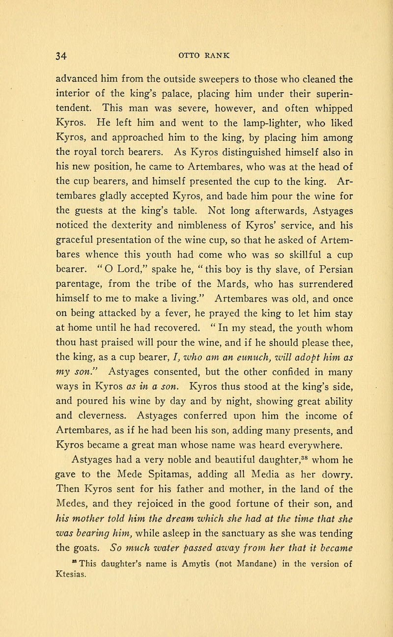 advanced him from the outside sweepers to those who cleaned the interior of the king's palace, placing him under their superin- tendent. This man was severe, however, and often whipped Kyros. He left him and went to the lamp-lighter, who liked Kyros, and approached him to the king, by placing him among the royal torch bearers. As Kyros distinguished himself also in his new position, he came to Artembares, who was at the head of the cup bearers, and himself presented the cup to the king. Ar- tembares gladly accepted Kyros, and bade him pour the wine for the guests at the king's table. Not long afterwards, Astyages noticed the dexterity and nimbleness of Kyros' service, and his graceful presentation of the wine cup, so that he asked of Artem- bares whence this youth had come who was so skillful a cup bearer.  O Lord, spake he,  this boy is thy slave, of Persian parentage, from the tribe of the Mards, who has surrendered himself to me to make a living. Artembares was old, and once on being attacked by a fever, he prayed the king to let him stay at home until he had recovered.  In my stead, the youth whom thou hast praised will pour the wine, and if he should please thee, the king, as a cup bearer, /_, who am an eunuch, will adopt him as my son. Astyages consented, but the other confided in many ways in Kyros as in a son. Kyros thus stood at the king's side, and poured his wine by day and by night, showing great ability and cleverness. Astyages conferred upon him the income of Artembares, as if he had been his son, adding many presents, and Kyros became a great man whose name was heard everywhere. Astyages had a very noble and beautiful daughter,^^ whom he gave to the Mede Spitamas, adding all Media as her dowry. Then Kyros sent for his father and mother, in the land of the Medes, and they rejoiced in the good fortune of their son, and his mother told him the dream which she had at the time that she was bearing him, while asleep in the sanctuary as she was tending the goats. So much water passed away from her that it became  This daughter's name is Amytis (not Mandane) in the version of Ktesias.