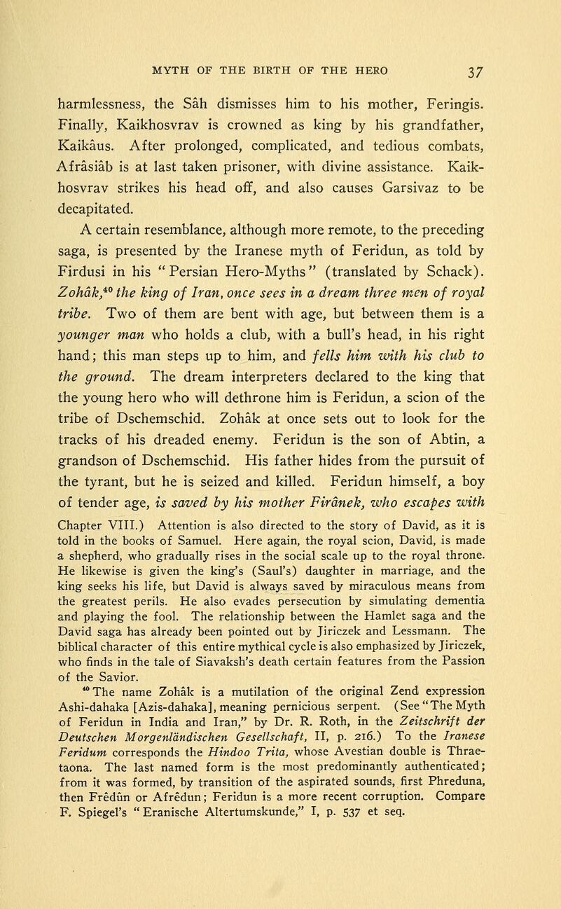 harmlessness, the Sah dismisses him to his mother, Feringis. Finally, Kaikhosvrav is crowned as king by his grandfather, Kaikaus. After prolonged, complicated, and tedious combats, Afrasiab is at last taken prisoner, with divine assistance. Kaik- hosvrav strikes his head off, and also causes Garsivaz to be decapitated. A certain resemblance, although more remote, to the preceding saga, is presented by the Iranese myth of Feridun, as told by Firdusi in his Persian Hero-Myths (translated by Schack). Zohdk,^^ the king of Iran, once sees in a dream three men of royal tribe. Two of them are bent with age, but between them is a younger man who holds a club, with a bull's head, in his right hand; this man steps up to him, and fells him with his club to the ground. The dream interpreters declared to the king that the young hero who will dethrone him is Feridun, a scion of the tribe of Dschemschid. Zohak at once sets out to look for the tracks of his dreaded enemy. Feridun is the son of Abtin, a grandson of Dschemschid. His father hides from the pursuit of the tyrant, but he is seized and killed. Feridun himself, a boy of tender age, is saved by his mother Firdnek, who escapes with Chapter VIII.) Attention is also directed to the story of David, as it is told in the books of Samuel. Here again, the royal scion, David, is made a shepherd, who gradually rises in the social scale up to the royal throne. He likewise is given the king's (Saul's) daughter in marriage, and the king seeks his life, but David is always saved by miraculous means from the greatest perils. He also evades persecution by simulating dementia and playing the fool. The relationship between the Hamlet saga and the David saga has already been pointed out by Jiriczek and Lessmann. The bibHcal character of this entire mythical cycle is also emphasized by Jiriczek, who finds in the tale of Siavaksh's death certain features from the Passion of the Savior. **The name Zohak is a mutilation of the original Zend expression Ashi-dahaka [Azis-dahaka], meaning pernicious serpent. (See The Myth of Feridun in India and Iran, by Dr. R. Roth, in the Zeitschrift der Deutschen MorgenVdndischen Gesellschaft, II, p. 216.) To the Iranese Feridutn corresponds the Hindoo Trita, whose Avestian double is Thrae- taona. The last named form is the most predominantly authenticated; from it was formed, by transition of the aspirated sounds, first Phreduna, then Frediin or Afredun; Feridun is a more recent corruption. Compare F. Spiegel's  Eranische Altertumskunde, I, p. 537 et seq.