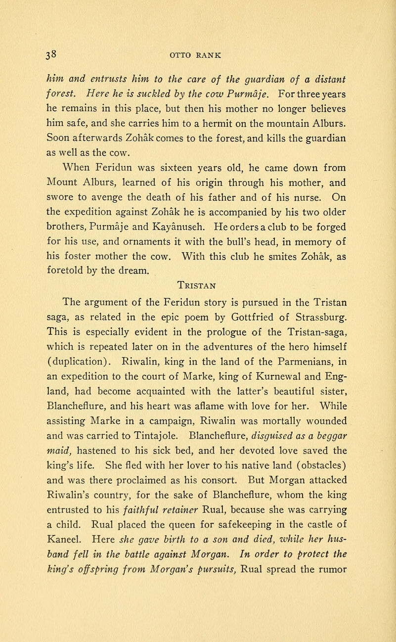 him and entrusts him to the care of the guardian of a distant forest. Here he is suckled by the cow Purmdje. For three years he remains in this place, but then his mother no longer believes him safe, and she carries him to a hermit on the mountain Alburs. Soon afterwards Zohak comes to the forest, and kills the guardian as well as the cow. When Feridun was sixteen years old, he came down from Mount Alburs, learned of his origin through his mother, and swore to avenge the death of his father and of his nurse. On the expedition against Zohak he is accompanied by his two older brothers, Purmaje and Kayanuseh. He orders a club to be forged for his use, and ornaments it with the bull's head, in memory of his foster mother the cow. With this club he smites Zohak, as foretold by the dream. Tristan The argument of the Feridun story is pursued in the Tristan saga, as related in the epic poem by Gottfried of Strassburg. This is especially evident in the prologue of the Tristan-saga, which is repeated later on in the adventures of the hero himself (duplication). Riwalin, king in the land of the Parmenians, in an expedition to the court of Marke, king of Kurnewal and Eng- land, had become acquainted with the latter's beautiful sister, Blancheflure, and his heart was aflame with love for her. While assisting Marke in a campaign, Riwalin was mortally wounded and was carried to Tintajole. Blancheflure, disguised as a beggar maid, hastened to his sick bed, and her devoted love saved the king's life. She fled with her lover to his native land (obstacles) and was there proclaimed as his consort. But Morgan attacked Riwalin's country, for the sake of Blancheflure, whom the king entrusted to his faithful retainer Rual, because she was carrying a child. Rual placed the queen for safekeeping in the castle of Kaneel. Here she gave birth to a son and died, while her hus- band fell in the battle against Morgan. In order to protect the king's offspring from Morgan's pursuits, Rual spread the rumor