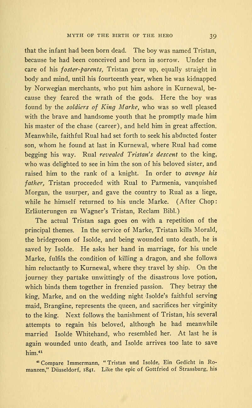 that the infant had been born dead. The boy was named Tristan, because he had been conceived and born in sorrow. Under the care of his foster-parents, Tristan grew up, equally straight in body and mind, until his fourteenth year, when he was kidnapped by Norwegian merchants, who put him ashore in Kurnewal, be- cause they feared the wrath of the gods. Here the boy was found by the soldiers of King Marke, who was so well pleased with the brave and handsome youth that he promptly made him his master of the chase (career), and held him in great affection. Meanwhile, faithful Rual had set forth to seek his abducted foster son, whom he found at last in Kurnewal, where Rual had come begging his way. Rual revealed Tristan's descent to the king, who was delighted to see in him the son of his beloved sister, and raised him to the rank of a knight. In order to avenge his father, Tristan proceeded with Rual to Parmenia, vanquished Morgan, the usurper, and gave the country to Rual as a liege, while he himself returned to his uncle Marke. (After Chop: Erlauterungen zu Wagner's Tristan, Reclam Bibl.) The actual Tristan saga goes on with a repetition of the principal themes. In the service of Marke, Tristan kills Morald, the bridegroom of Isolde, and being wounded unto death, he is saved by Isolde. He asks her hand in marriage, for his uncle Marke, fulfils the condition of killing a dragon, and she follows him reluctantly to Kurnewal, where they travel by ship. On the journey they partake unwittingly of the disastrous love potion, which binds them together in frenzied passion. They betray the king, Marke, and on the wedding night ilsolde's faithful serving maid, Brangane, represents the queen, and sacrifices her virginity to the king. Next follows the banishment of Tristan, his several attempts to regain 'his beloved, although he had meanwhile married Isolde Whitehand, who resembled her. At last he is again wounded unto death, and Isolde arrives too late to save him. ** Compare Immermann, Tristan und Isolde, Ein Gedicht in Ro- manzen, Diisseldorf, 1841. Like the epic of Gottfried of Strassburg, his