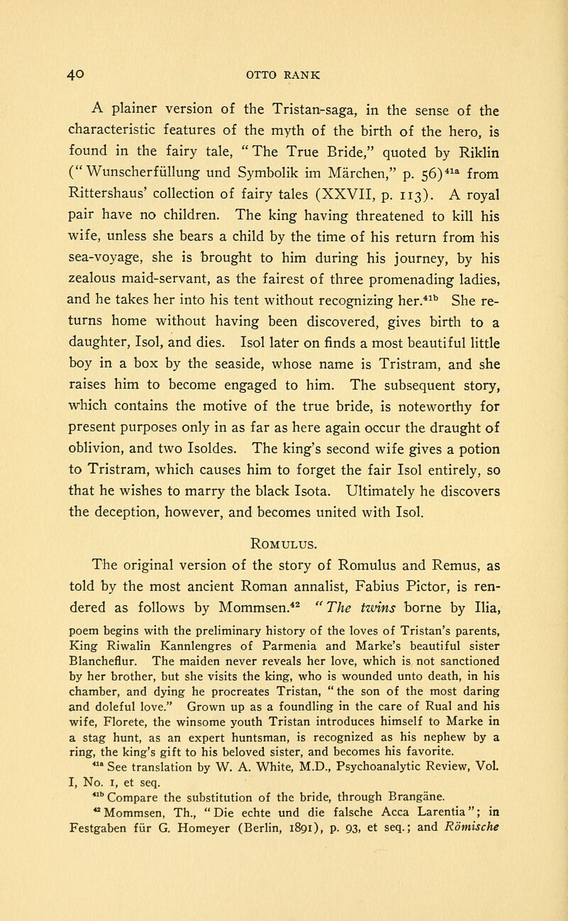 A plainer version of the Tristan-saga, in the sense of the characteristic features of the myth of the birth of the hero, is found in the fairy tale, The True Bride, quoted by Riklin (Wunscherfiillung und Symbolik im Marchen, p. 56)^ from Rittershaus' collection of fairy tales (XXVII, p. 113). A royal pair have no children. The king having threatened to kill his wife, unless she bears a child by the time of his return from his sea-voyage, she is brought to him during his journey, by his zealous maid-servant, as the fairest of three promenading ladies, and he takes her into his tent without recognizing her.*^^ She re- turns home without having been discovered, gives birth to a daughter, Isol, and dies. Isol later on finds a most beautiful little boy in a box by the seaside, whose name is Tristram, and she raises him to become engaged to him. The subsequent story, which contains the motive of the true bride, is noteworthy for present purposes only in as far as here again occur the draught of oblivion, and two Isoldes. The king's second wife gives a potion to Tristram, which causes him to forget the fair Isol entirely, so that he wishes to marry the black Isota. Ultimately he discovers the deception, however, and becomes united with Isol. Romulus. The original version of the story of Romulus and Remus, as told by the most ancient Roman annalist, Fabius Pictor, is ren- dered as follows by Mommsen.'*^  The twins borne by Ilia, poem begins with the preliminary history of the loves of Tristan's parents, King Riwalin Kannlengres of Parmenia and Marke's beautiful sister Blancheflur. The maiden never reveals her love, which is not sanctioned by her brother, but she visits the king, who is wounded unto death, in his chamber, and dying he procreates Tristan,  the son of the most daring and doleful love. Grown up as a foundling in the care of Rual and his wife, Florete, the winsome youth Tristan introduces himself to Marke in a stag hunt, as an expert huntsman, is recognized as his nephew by a ring, the king's gift to his beloved sister, and becomes his favorite.  See translation by W. A. White, M.D., Psychoanalytic Review, Vol. I, No. I, et seq.  Compare the substitution of the bride, through Brangane. ** Mommsen, Th.,  Die echte und die falsche Acca Larentia; in Festgaben fiir G. Homeyer (Berlin, 1891), p. 93, et seq.; and Romische