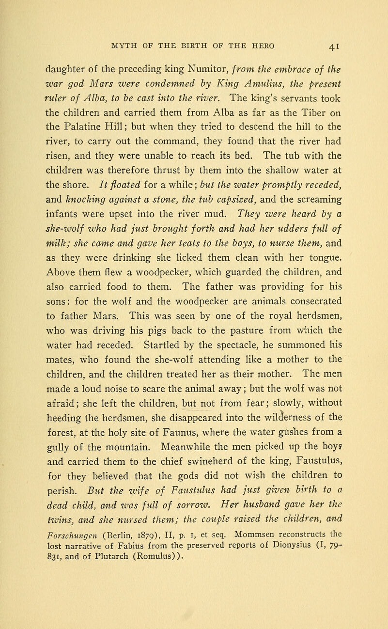 daughter of the preceding king Numitor, from the embrace of the war god Mars were condemned by King Amulius, the present ruler of Alba, to be cast into the river. The king's servants took the children and carried them from Alba as far as the Tiber on the Palatine Hill; but when they tried to descend the hill to the river, to carry out the command, they found that the river had risen, and they were unable to reach its bed. The tub with the children was therefore thrust by them into the shallow water at the shore. It floated for a while; but the water promptly receded, and knocking against a stone, the tub capsized, and the screaming infants were upset into the river mud. They were heard by a she-wolf who had just brought forth and had her udders full of milk; she came and gave her teats to the boys, to nurse them, and as they were drinking she licked them clean with her tongue. Above them flew a woodpecker, which guarded the children, and also carried food to them. The father was providing for his sons: for the wolf and the woodpecker are animals consecrated to father Mars. This was seen by one of the royal herdsmen, who was driving his pigs back to the pasture from which the water had receded. Startled by the spectacle, he summoned his mates, who found the she-wolf attending like a mother to the children, and the children treated her as their mother. The men made a loud noise to scare the animal away; but the wolf was not afraid; she left the children, but not from fear; slowly, without heeding the herdsmen, she disappeared into the wilderness of the forest, at the holy site of Faunus, where the water gushes from a gully of the mountain. Meanwhile the men picked up the boy? and carried them to the chief swineherd of the king, Faustulus, for they believed that the gods did not wish the children to perish. But the wife of Faustulus had just given birth to a dead child, and was fidl of sorrow. Her husband gave her the tzvins, and she nursed them; the couple raised the children, and Forschungen (Berlin, 1879), II, p. i, et seq. Mommsen reconstructs the lost narrative of Fabius from the preserved reports of Dionysius (I, 79- 831, and of Plutarch (Romulus)).