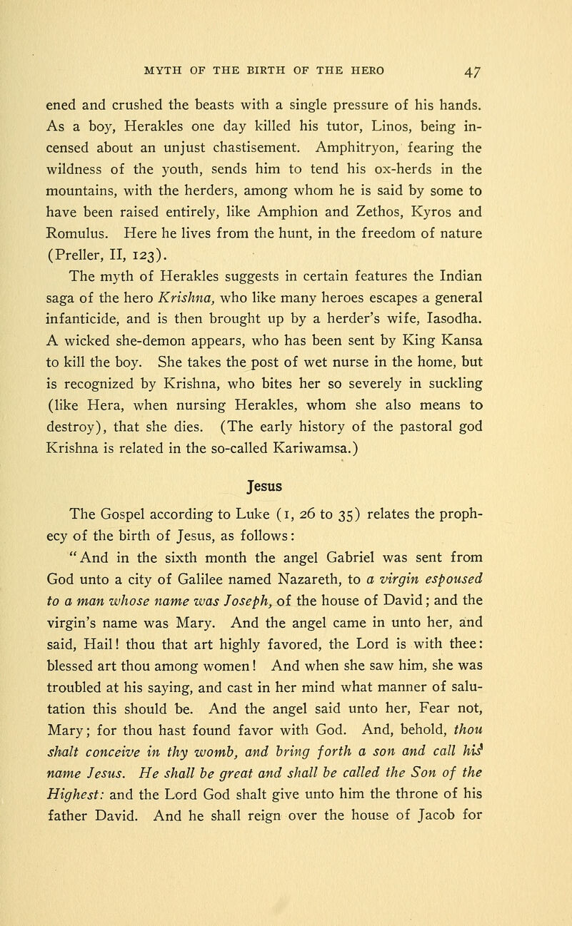 ened and crushed the beasts with a single pressure of his hands. As a boy, Herakles one day killed his tutor, Linos, being in- censed about an unjust chastisement. Amphitryon, fearing the wildness of the youth, sends him to tend his ox-herds in the mountains, with the herders, among whom he is said by some to have been raised entirely, like Amphion and Zethos, Kyros and Romulus. Here he lives from the hunt, in the freedom of nature (Preller, II, 123). The myth of Herakles suggests in certain features the Indian saga of the hero Krishna, who like many heroes escapes a general infanticide, and is then brought up by a herder's wife, lasodha. A wicked she-demon appears, who has been sent by King Kansa to kill the boy. She takes the post of wet nurse in the home, but is recognized by Krishna, who bites her so severely in suckling (like Hera, when nursing Herakles, whom she also means to destroy), that she dies. (The early history of the pastoral god Krishna is related in the so-called Kariwamsa.) Jesus The Gospel according to Luke (i, 26 to 35) relates the proph- ecy of the birth of Jesus, as follows: And in the sixth month the angel Gabriel was sent from God unto a city of Galilee named Nazareth, to a virgin espoused to a man whose name was Joseph, of the house of David; and the virgin's name was Mary. And the angel came in unto her, and said, Hail! thou that art highly favored, the Lord is with thee: blessed art thou among women! And when she saw him, she was troubled at his saying, and cast in her mind what manner of salu- tation this should be. And the angel said unto her, Fear not, Mary; for thou hast found favor with God. And, behold, thou Shalt conceive in thy womb, and bring forth a son and call hii name Jesus. He shall be great and shall be called the Son of the Highest: and the Lord God shalt give unto him the throne of his father David. And he shall reign over the house of Jacob for