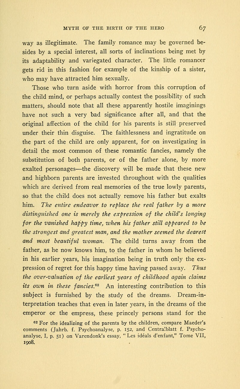 way as illegitimate. The family romance may be governed be- sides by a special interest, all sorts of inclinations being met by its adaptability and variegated character. The little romancer gets rid in this fashion for example of the kinship of a sister, who may have attracted him sexually. Those who turn aside with horror from this corruption of the child mind, or perhaps actually contest the possibility of such matters, should note that all these apparently hostile imaginings have not such a very bad significance after all, and that the original affection of the child for his parents is still preserved under their thin disguise. The faithlessness and ingratitude on the part of the child are only apparent, for on investigating in detail the most common of these romantic fancies, namely the substitution of both parents, or of the father alone, by more exalted personages—the discovery will be made that these new and highborn parents are invested throughout with the qualities which are derived from real memories of the true lowly parents, so that the child does not actually remove his father but exalts him. The entire endeavor to replace the real father by a more distinguished one is merely the expression of the child's longing for the vanished happy time, when his father still appeared to be the strongest and greatest man, and the mother seemed the dearest and most beautiful woman. The child turns away from the father, as he now knows him, to the father in whom he believed in his earlier years, his imagination being in truth only the ex- pression of regret for this happy time having passed away. Thus the over-valuation of the earliest years of childhood again claims its own in these fancies.^^ An interesting contribution to this subject is furnished by the study of the dreams. Dream-in- terpretation teaches that even in later years, in the dreams of the emperor or the empress, these princely persons stand for the ^2 For the idealizing of the parents by the children, compare Maeder's comments (Jahrb. f. Psychoanalyse, p. 152, and Centralblatt f. Psycho- analyse, I, p. si) on Varendonk's essay,  Les ideals d'enfant, Tome VII, 1908.