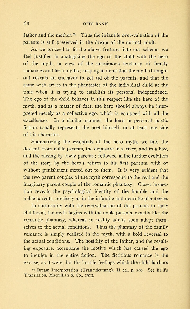 father and the mother.^^ Thus the infantile over-valuation of the parents is still preserved in the dream of the normal adult. As we proceed to fit the above features into our scheme, we feel justified in analogizing the ego of the child with the hero of the myth, in view of the unanimous tendency of family romances and hero myths; keeping in mind that the myth through- out reveals an endeavor to get rid of the parents, and that the same wish arises in the phantasies of the individual child at the time when it is trying to establish its personal independence. The ego of the child behaves in this respect like the hero of the myth, and as a matter of fact, the hero should always be inter- preted merely as a collective ego, which is equipped with all the excellences. In a similar manner, the hero in personal poetic fiction, usually represents the poet himself, or at least one side of his character. Summarizing the essentials of the hero myth, we find the descent from noble parents, the exposure in a river, and in a box, and the raising by lowly parents ; followed in the further evolution of the story by the hero's return to his first parents, with or without punishment meted out to them. It is very evident that the two parent couples of the myth correspond to the real and the imaginary parent couple of the romantic phantasy. Closer inspec- tion reveals the psychological identity of the humble and the noble parents, precisely as in the infantile and neurotic phantasies. In conformity with the overvaluation of the parents in early childhood, the myth begins with the noble parents, exactly like the romantic phantasy, whereas in reality adults soon adapt them- selves to the actual conditions. Thus the phantasy of the family romance is simply realized in the myth, with a bold reversal to the actual conditions. The hostility of the father, and the result- ing exposure, accentuate the motive which has caused the ego to indulge in the entire fiction. The fictitious romance is the excuse, as it were, for the hostile feelings which the child harbors 63 Dream Interpretation (Traumdeutung), II ed., p. 200. See Brill's Translation, Macmillan & Co., 1913.