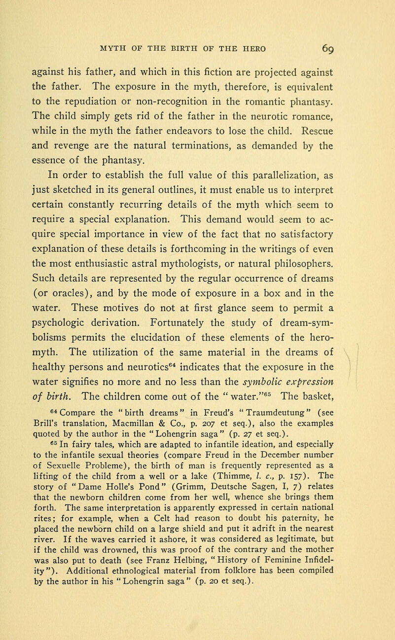 against his father, and which in this fiction are projected against the father. The exposure in the myth, therefore, is equivalent to the repudiation or non-recognition in the romantic phantasy. The child simply gets rid of the father in the neurotic romance, while in the myth the father endeavors to lose the child. Rescue and revenge are the natural terminations, as demanded by the essence of the phantasy. In order to establish the full value of this parallelization, as just sketched in its general outlines, it must enable us to interpret certain constantly recurring details of the myth which seem to require a special explanation. This demand would seem to ac- quire special importance in view of the fact that no satisfactory explanation of these details is forthcoming in the writings of even the most enthusiastic astral mythologists, or natural philosophers. Such details are represented by the regular occurrence of dreams (or oracles), and by the mode of exposure in a box and in the water. These motives do not at first glance seem to permit a psychologic derivation. Fortunately the study of dream-sym- bolisms permits the elucidation of these elements of the hero- myth. The utilization of the same material in the dreams of healthy persons and neurotics''* indicates that the exposure in the water signifies no more and no less than the symbolic expression of birth. The children come out of the  water.^^ The basket, ^* Compare the birth dreams in Freud's  Traumdeutung (see Brill's translation, Macmillan & Co., p. 207 et seq.), also the examples quoted by the author in the Lohengrin saga (p. 27 et seq.). *s In fairy tales, which are adapted to infantile ideation, and especially to the infantile sexual theories (compare Freud in the December number of Sexuelle Probleme), the birth of man is frequently represented as a lifting of the child from a well or a lake (Thimme, /. c, p. I57)- The story of Dame Holle's Pond (Grimm, Deutsche Sagen, I, 7) relates that the newborn children come from her well, whence she brings them forth. The same interpretation is apparently expressed in certain national rites; for example, when a Celt had reason to doubt his paternity, he placed the newborn child on a large shield and put it adrift in the nearest river. If the waves carried it ashore, it was considered as legitimate, but if the child was drowned, this was proof of the contrary and the mother was also put to death (see Franz Helbing,  History of Feminine Infidel- ity). Additional ethnological material from folklore has been compiled by the author in his Lohengrin saga (p. 20 et seq.).