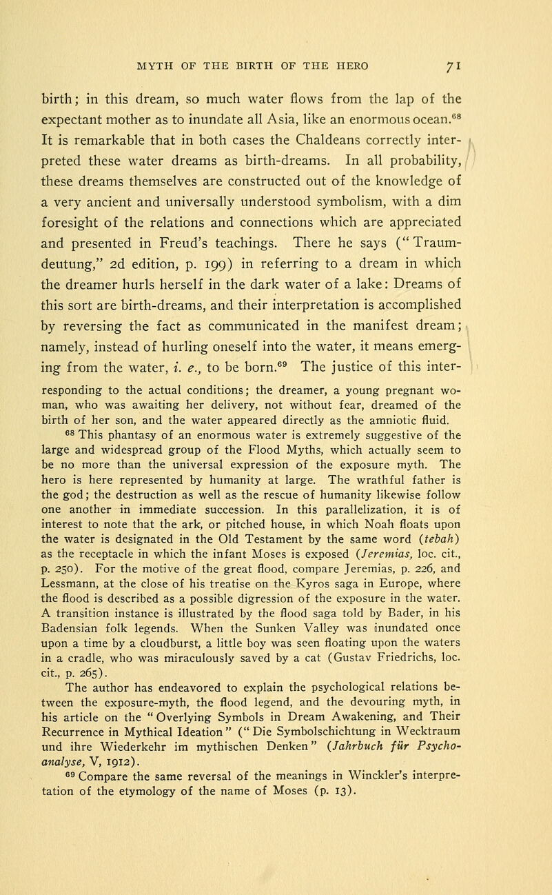 birth; in this dream, so much water flows from the lap of the expectant mother as to inundate all Asia, like an enormous ocean.^ It is remarkable that in both cases the Chaldeans correctly inter- preted these water dreams as birth-dreams. In all probability, these dreams themselves are constructed out of the knowledge of a very ancient and universally understood symbolism, with a dim foresight of the relations and connections which are appreciated and presented in Freud's teachings. There he says (Traum- deutung, 2d edition, p. 199) in referring to a dream in which the dreamer hurls herself in the dark water of a lake: Dreams of this sort are birth-dreams, and their interpretation is accomplished by reversing the fact as communicated in the manifest dream; namely, instead of hurling oneself into the water, it means emerg- ing from the water, i. e., to be born.®® The justice of this inter- responding to the actual conditions; the dreamer, a young pregnant wo- man, who was awaiting her delivery, not without fear, dreamed of the birth of her son, and the water appeared directly as the amniotic fluid. ^8 This phantasy of an enormous water is extremely suggestive of the large and widespread group of the Flood Myths, which actually seem to be no more than the universal expression of the exposure myth. The hero is here represented by humanity at large. The wrathful father is the god; the destruction as well as the rescue of humanity likewise follow one another in immediate succession. In this parallelization, it is of interest to note that the ark, or pitched house, in which Noah floats upon the water is designated in the Old Testament by the same word (tebah) as the receptacle in which the infant Moses is exposed (Jeremias, loc. cit, p. 250). For the motive of the great flood, compare Jeremias, p. 226, and Lessmann, at the close of his treatise on the Kyros saga in Europe, where the flood is described as a possible digression of the exposure in the water. A transition instance is illustrated by the flood saga told by Bader, in his Badensian folk legends. When the Sunken Valley was inundated once upon a time by a cloudburst, a little boy was seen floating upon the waters in a cradle, who was miraculously saved by a cat (Gustav Friedrichs, loc. cit, p. 265). The author has endeavored to explain the psychological relations be- tween the exposure-myth, the flood legend, and the devouring myth, in his article on the  Overlying Symbols in Dream Awakening, and Their Recurrence in Mythical Ideation (Die Symbolschichtung in Wecktraum und ihre Wiederkehr im mythischen Denken (Jahrbuch fur Psycho- analyse, V, 1912). ^9 Compare the same reversal of the meanings in Winckler's interpre- tation of the etymology of the name of Moses (p. 13).