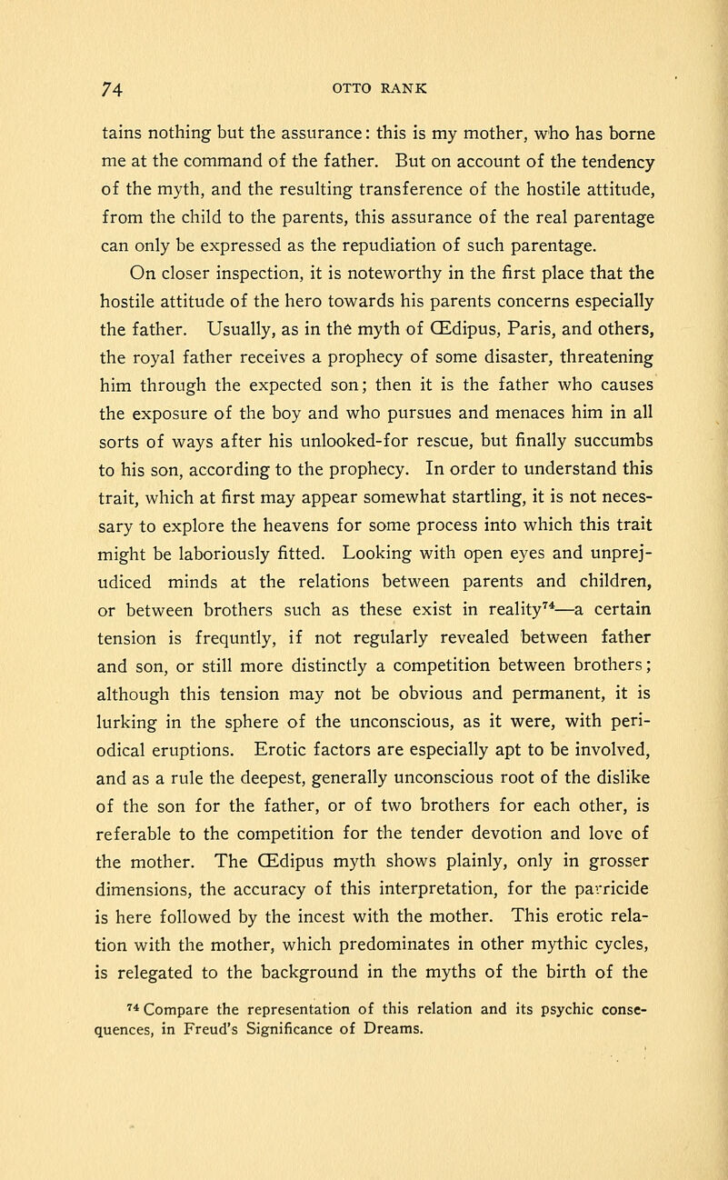 tains nothing but the assurance: this is my mother, who has borne me at the command of the father. But on account of the tendency of the myth, and the resuhing transference of the hostile attitude, from the child to the parents, this assurance of the real parentage can only be expressed as the repudiation of such parentage. On closer inspection, it is noteworthy in the first place that the hostile attitude of the hero towards his parents concerns especially the father. Usually, as in the myth of CEdipus, Paris, and others, the royal father receives a prophecy of some disaster, threatening him through the expected son; then it is the father who causes the exposure of the boy and who pursues and menaces him in all sorts of ways after his unlooked-for rescue, but finally succumbs to his son, according to the prophecy. In order to understand this trait, which at first may appear somewhat startling, it is not neces- sary to explore the heavens for some process into which this trait might be laboriously fitted. Looking with open eyes and unprej- udiced minds at the relations between parents and children, or between brothers such as these exist in reality'^*—a certain tension is frequntly, if not regularly revealed between father and son, or still more distinctly a competition between brothers; although this tension may not be obvious and permanent, it is lurking in the sphere of the unconscious, as it were, with peri- odical eruptions. Erotic factors are especially apt to be involved, and as a rule the deepest, generally unconscious root of the dislike of the son for the father, or of two brothers for each other, is referable to the competition for the tender devotion and love of the mother. The CEdipus myth shows plainly, only in grosser dimensions, the accuracy of this interpretation, for the paiTicide is here followed by the incest with the mother. This erotic rela- tion with the mother, which predominates in other mythic cycles, is relegated to the background in the myths of the birth of the 74 Compare the representation of this relation and its psychic conse- quences, in Freud's Significance of Dreams.