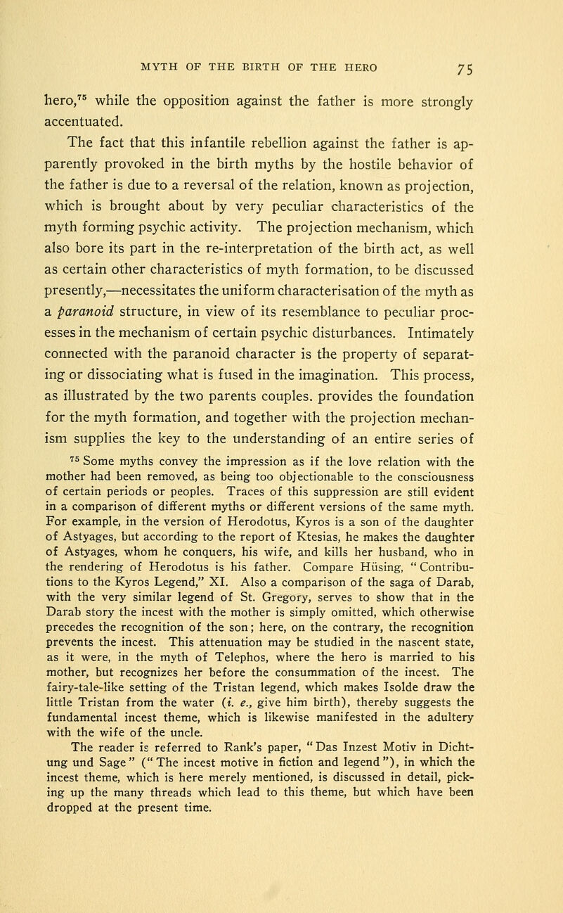 hero/^ while the opposition against the father is more strongly accentuated. The fact that this infantile rebellion against the father is ap- parently provoked in the birth myths by the hostile behavior of the father is due to a reversal of the relation, known as projection, which is brought about by very peculiar characteristics of the myth forming psychic activity. The projection mechanism, which also bore its part in the re-interpretation of the birth act, as well as certain other characteristics of myth formation, to be discussed presently,—necessitates the uniform characterisation of the myth as a paranoid structure, in view of its resemblance to peculiar proc- esses in the mechanism of certain psychic disturbances. Intimately connected with the paranoid character is the property of separat- ing or dissociating what is fused in the imagination. This process, as illustrated by the two parents couples, provides the foundation for the myth formation, and together with the projection mechan- ism supplies the key to the understanding of an entire series of ■^5 Some myths convey the impression as if the love relation with the mother had been removed, as being too objectionable to the consciousness of certain periods or peoples. Traces of this suppression are still evident in a comparison of different myths or different versions of the same myth. For example, in the version of Herodotus, Kyros is a son of the daughter of Astyages, but according to the report of Ktesias, he makes the daughter of Astyages, whom he conquers, his wife, and kills her husband, who in the rendering of Herodotus is his father. Compare Hiising,  Contribu- tions to the Kyros Legend, XI. Also a comparison of the saga of Darab, with the very similar legend of St. Gregory, serves to show that in the Darab story the incest with the mother is simpljr omitted, which otherwise precedes the recognition of the son; here, on the contrary, the recognition prevents the incest. This attenuation may be studied in the nascent state, as it were, in the myth of Telephos, where the hero is married to his mother, but recognizes her before the consummation of the incest. The fairy-tale-like setting of the Tristan legend, which makes Isolde draw the little Tristan from the water (i. e., give him birth), thereby suggests the fundamental incest theme, which is likewise manifested in the adultery with the wife of the uncle. The reader is referred to Rank's paper,  Das Inzest Motiv in Dicht- ung und Sage (The incest motive in fiction and legend), in which the incest theme, which is here merely mentioned, is discussed in detail, pick- ing up the many threads which lead to this theme, but which have been dropped at the present time.