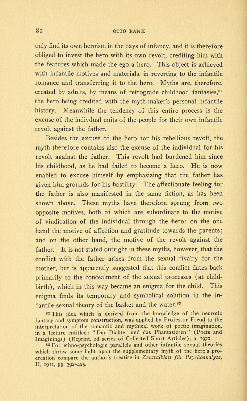 only find its own heroism in the days of infancy, and it is therefore obliged to invest the hero with its own revolt, crediting him with the features which made the ego a hero. This object is achieved with infantile motives and materials, in reverting to the infantile romance and transferring it to the hero. Myths are, therefore, created by adults, by means of retrograde childhood fantasies,^^ the hero being credited with the myth-maker's personal infantile history. Meanwhile the tendency of this entire process is the excuse of the indivdual units of the people for their own infantile revolt against the father. Besides the excuse of the hero for his rebellious revolt, the myth therefore contains also the excuse of the individual for his revolt against the father. This revolt had burdened him since his childhood, as he had failed to become a hero. He is now enabled to excuse himself by emphasizing that the father has given him grounds for his hostility. The affectionate feeling for the father is also manifested in the same fiction, as has been shown above. These myths have therefore sprung from two opposite motives, both of which are subordinate to the motive of vindication of the individual through the hero: on the one hand the motive of affection and gratitude towards the parents; and on the other hand, the motive of the revolt against the father. It is not stated outright in these myths, however, that the conflict with the father arises from the sexual rivalry for the mother, but is apparently suggested that this conflict dates back primarily to the concealment of the sexual processes (at child- birth), which in this way became an enigma for the child. This enigma finds its temporary and symbolical solution in the in- fantile sexual theory of the basket and the water.^^ 82 This idea which is derived from the knowledge of the neurotic fantasy and symptom construction, was applied by Professor Freud to the interpretation of the romantic and mythical work of poetic imagination, in a lecture entitled:  Der Dichter und das Phantasieren (Poets and Imaginings) (Reprint, 2d series of Collected Short Articles), p. 1970. 83 For ethno-psychologic parallels and other infantile sexual theories which throw some light upon the supplementary myth of the hero's pro- creation compare the author's treatise in Zentralblatt fiir Psychoanalyse, II, 1911, pp. 392-425.