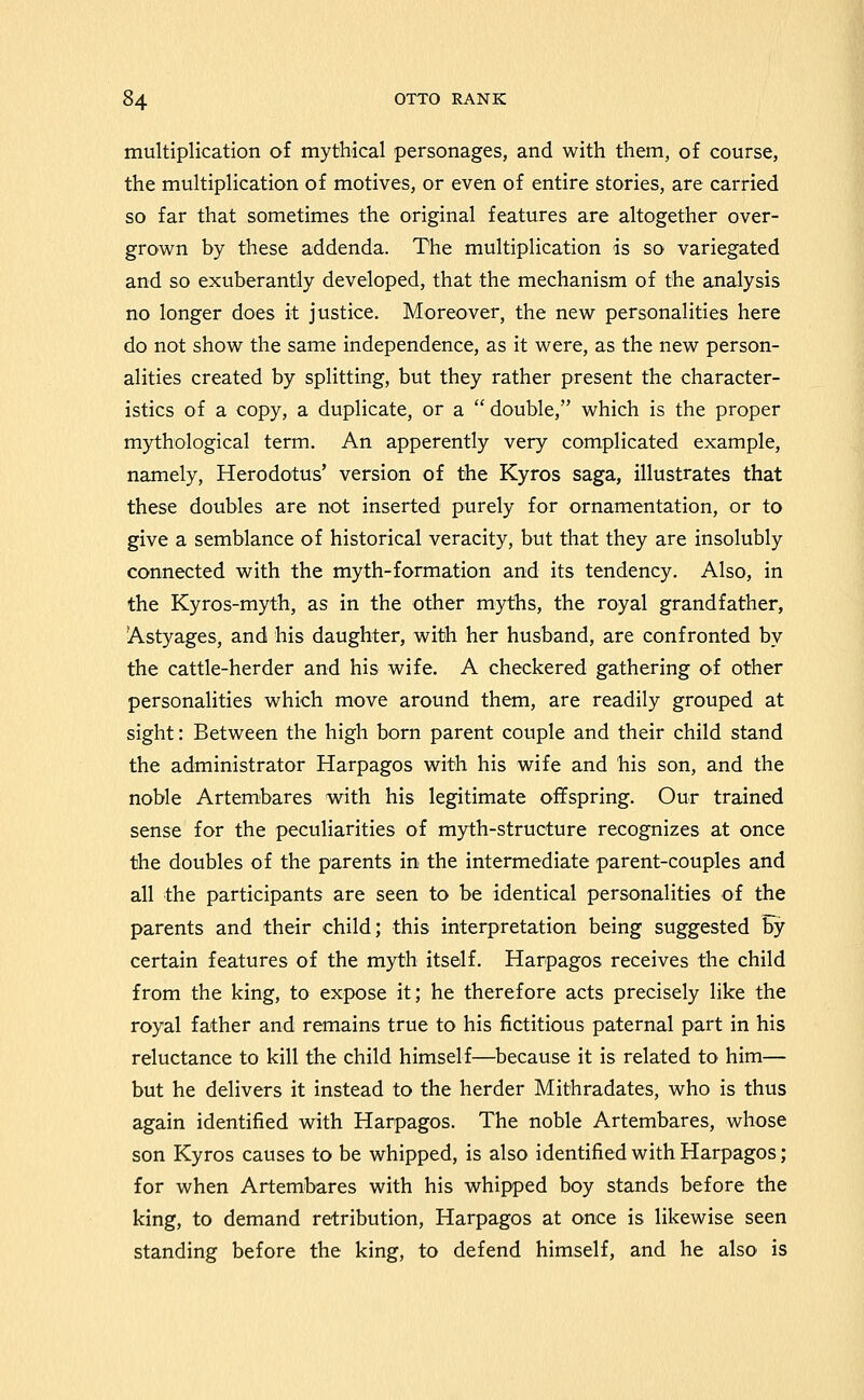 multiplication of mythical personages, and with them, of course, the multiplication of motives, or even of entire stories, are carried so far that sometimes the original features are altogether over- grown by these addenda. The multiplication is so variegated and so exuberantly developed, that the mechanism of the analysis no longer does it justice. Moreover, the new personalities here do not show the same independence, as it were, as the new person- alities created by splitting, but they rather present the character- istics of a copy, a duplicate, or a  double, which is the proper mythological term. An apperently very complicated example, namely, Herodotus' version of the Kyros saga, illustrates that these doubles are not inserted purely for ornamentation, or to give a semblance of historical veracity, but that they are insolubly connected with the myth-formation and its tendency. Also, in the Kyros-myth, as in the other myths, the royal grandfather, Astyages, and his daughter, with her husband, are confronted by the cattle-herder and his wife. A checkered gathering of other personalities which move around them, are readily grouped at sight: Between the high born parent couple and their child stand the administrator Harpagos with his wife and his son, and the noble Artembares with his legitimate offspring. Our trained sense for the peculiarities of myth-structure recognizes at once the doubles of the parents in the intermediate parent-couples and all the participants are seen to be identical personalities of the parents and their child; this interpretation being suggested by certain features of the myth itself. Harpagos receives the child from the king, to expose it; he therefore acts precisely like the royal father and remains true to his fictitious paternal part in his reluctance to kill the child himself—because it is related to him— but he delivers it instead to the herder Mithradates, who is thus again identified with Harpagos. The noble Artembares, whose son Kyros causes to be whipped, is also identified with Harpagos; for when Artembares with his whipped boy stands before the king, to demand retribution, Harpagos at once is likewise seen standing before the king, to defend himself, and he also is