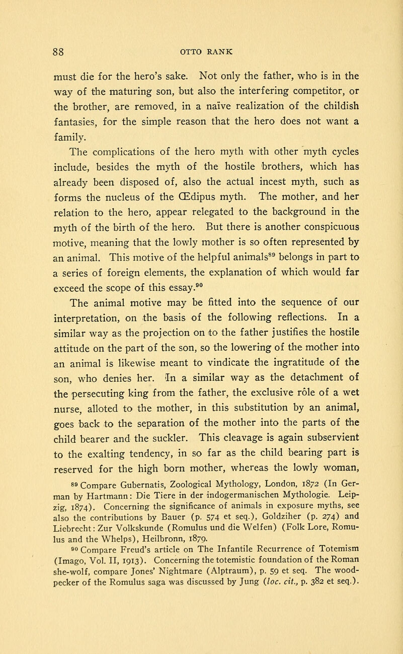 must die for the hero's sake. Not only the father, who is in the way of the maturing son, but also the interfering competitor, or the brother, are removed, in a naive realization of the childish fantasies, for the simple reason that the hero does not want a family. The complications of the hero myth with other myth cycles include, besides the myth of the hostile brothers, which has already been disposed of, also the actual incest myth, such as forms the nucleus of the CEdipus myth. The mother, and her relation to the hero, appear relegated to the background in the myth of the birth of the hero. But there is another conspicuous motive, meaning that the lowly mother is so often represented by an animal. This motive of the helpful animals^^ belongs in part to a series of foreign elements, the explanation of which would far exceed the scope of this essay.^** The animal motive may be fitted into the sequence of our interpretation, on the basis of the following reflections. In a similar way as the projection on to the father justifies the hostile attitude on the part of the son, so the lowering of the mother into an animal is likewise meant to vindicate the ingratitude of the son, who denies her. In a similar way as the detachment of the persecuting king from the father, the exclusive role of a wet nurse, alloted to the mother, in this substitution by an animal, goes back to the separation of the mother into the parts of the child bearer and the suckler. This cleavage is again subservient to the exalting tendency, in so far as the child bearing part is reserved for the high born mother, whereas the lowly woman, 89 Compare Gubernatis, Zoological Mythology, London, 1872 (In Ger- man by Hartmann: Die Tiere in der indogermanischen Mythologie. Leip- zig, 1874). Concerning the significance of animals in exposure myths, see also the contributions by Bauer (p. 574 et seq.), Goldziher (p. 274) and Liebrecht: Zur Volkskunde (Romulus und die Welfen) (Folk Lore, Romu- lus and the Whelps), Heilbronn, 1879. 80 Compare Freud's article on The Infantile Recurrence of Totemism (Imago, Vol. II, 1913). Concerning the totemistic foundation of the Roman she-wolf, compare Jones' Nightmare (Alptraum), p. 59 et seq. The wood- pecker of the Romulus saga was discussed by Jung {loc. cit., p. 382 et seq.)-