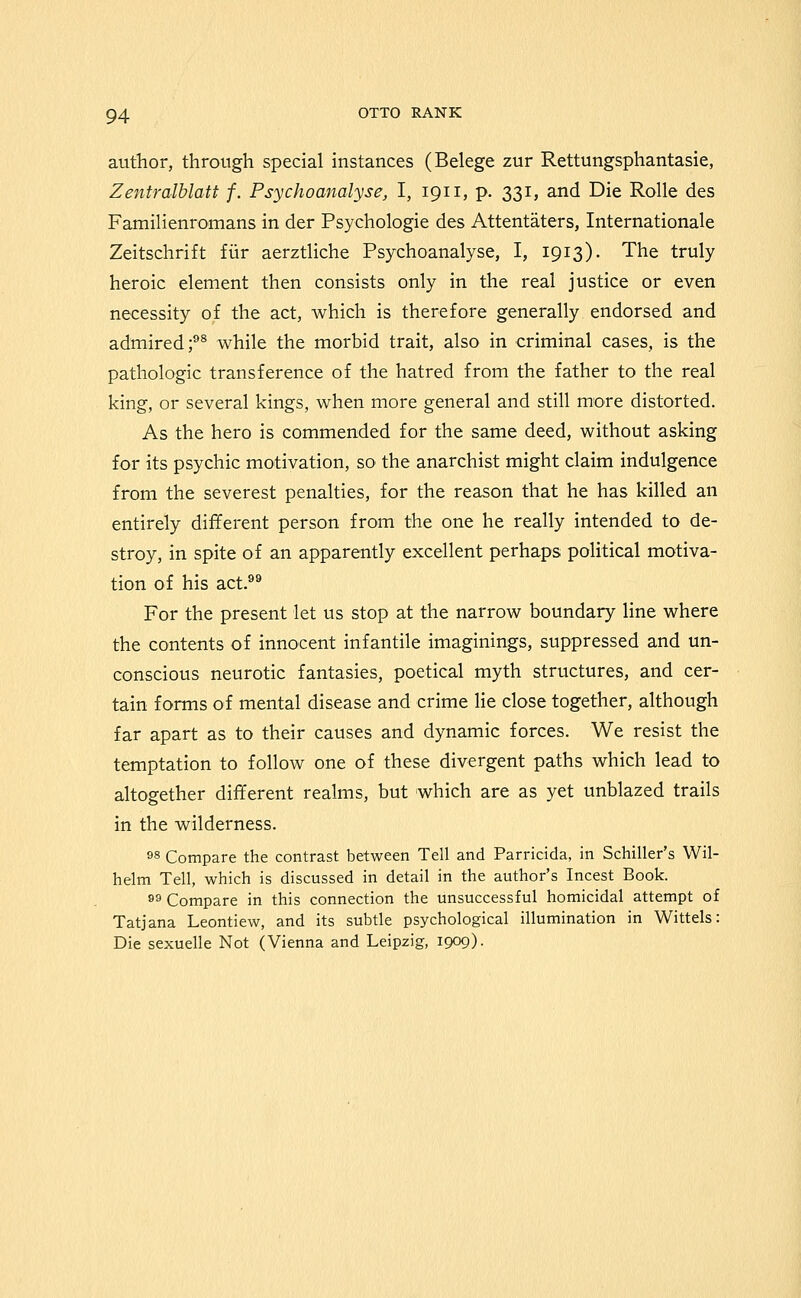 author, through special instances (Belege zur Rettungsphantasie, Zentralhlatt f. Psychoanalyse, I, 1911, p. 331, and Die Rolle des Familienromans in der Psychologic des Attentaters, Internationale Zeitschrift fiir aerztliche Psychoanalyse, I, 1913). The truly heroic element then consists only in the real justice or even necessity of the act, which is therefore generally endorsed and admired;^® while the morbid trait, also in criminal cases, is the pathologic transference of the hatred from the father to the real king, or several kings, when more general and still more distorted. As the hero is commended for the same deed, without asking for its psychic motivation, so the anarchist might claim indulgence from the severest penalties, for the reason that he has killed an entirely different person from the one he really intended to de- stroy, in spite of an apparently excellent perhaps political motiva- tion of his act.^® For the present let us stop at the narrow boundary line where the contents of innocent infantile imaginings, suppressed and un- conscious neurotic fantasies, poetical myth structures, and cer- tain forms of mental disease and crime lie close together, although far apart as to their causes and dynamic forces. We resist the temptation to follow one of these divergent paths which lead to altogether different realms, but which are as yet unblazed trails in the wilderness. 98 Compare the contrast between Tell and Parricida, in Schiller's Wil- helm Tell, which is discussed in detail in the author's Incest Book. 89 Compare in this connection the unsuccessful homicidal attempt of Tatjana Leontiew, and its subtle psychological illumination in Wittels: Die sexuelle Not (Vienna and Leipzig, 1909)-