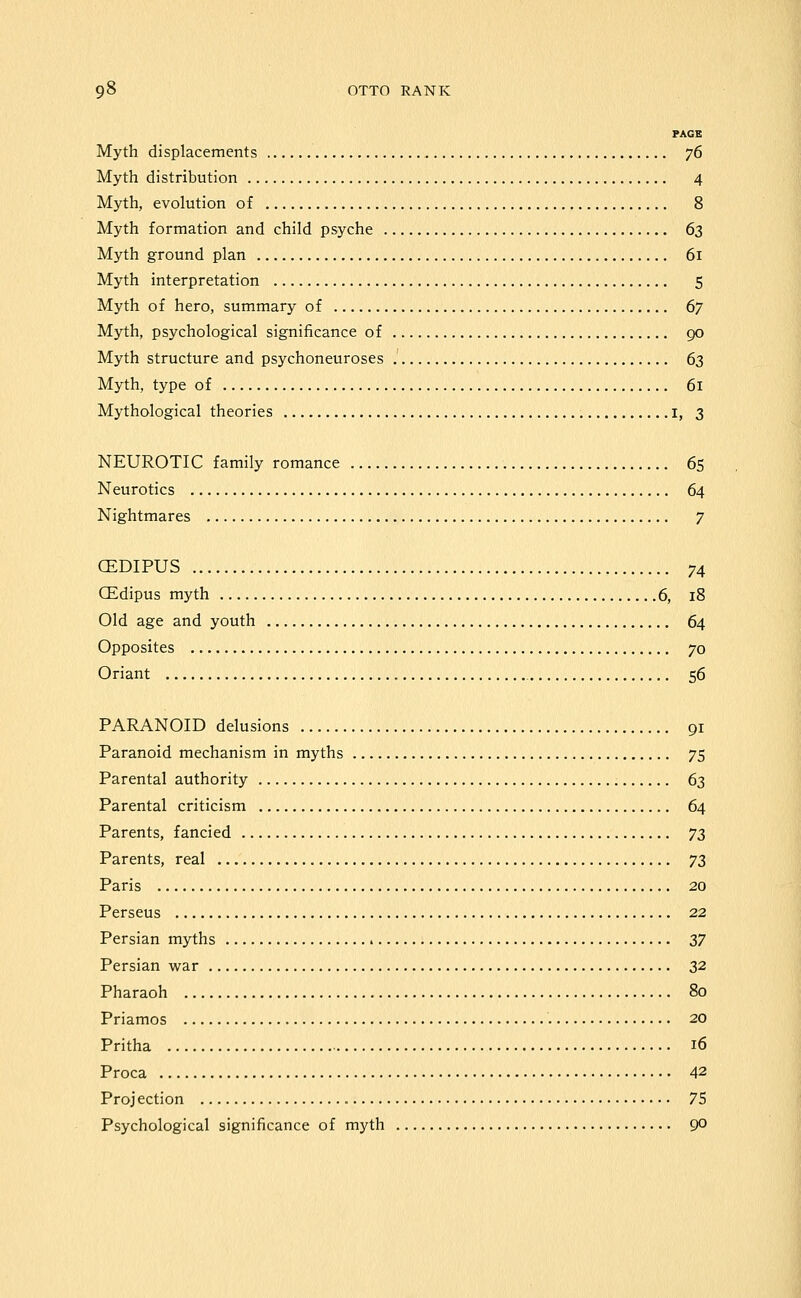 PAGE Myth displacements 76 Myth distribution 4 Myth, evolution of 8 Myth formation and child psyche 63 Myth ground plan 61 Myth interpretation 5 Myth of hero, summary of 67 Myth, psychological significance of go Myth structure and psychoneuroses 63 Myth, type of 61 Mythological theories I, 3 NEUROTIC family romance 65 Neurotics 64 Nightmares 7 CEDIPUS 74 CEdipus myth 6, 18 Old age and youth 64 Opposites 70 Oriant 56 PARANOID delusions 91 Paranoid mechanism in myths 75 Parental authority 63 Parental criticism 64 Parents, fancied ^z Parents, real yz Paris 20 Perseus 22 Persian myths Zl Persian war 32 Pharaoh 80 Priamos 20 Pritha 16 Proca 42 Proj ection 75 Psychological significance of myth 90