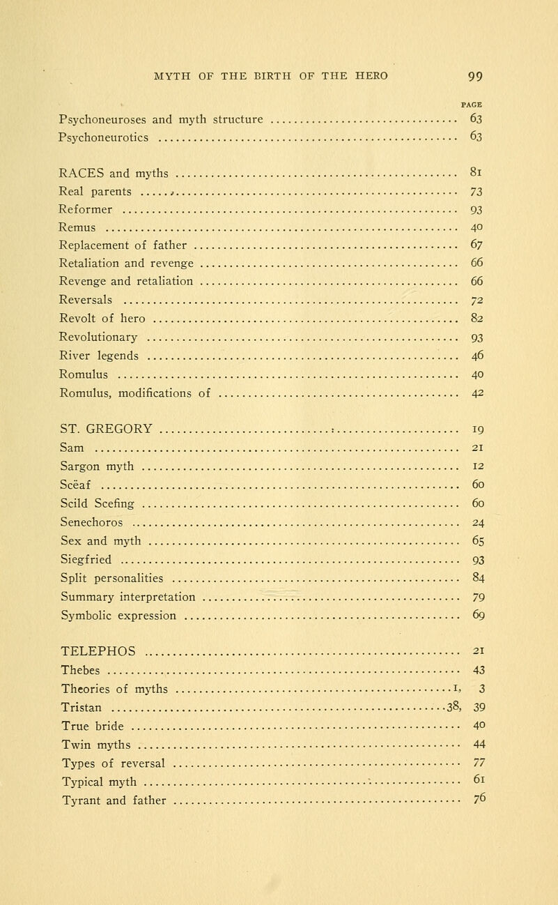 PAGE Psychoneuroses and myth structure 63 Psj^choneurotics 63 RACES and myths 81 Real parents > IZ Reformer 93 Remus 40 Replacement of father ^7 Retaliation and revenge 66 Revenge and retaliation 66 Reversals 72 Revolt of hero 82 Revolutionary 93 River legends 46 Romulus 40 Romulus, modifications of 42 ST. GREGORY : 19 Sam 21 Sargon myth 12 Sceaf 60 Scild Scefing 60 Senechoros 24 Sex and myth 65 Siegfried 93 Split personalities 84 Summary interpretation 79 Symbolic expression 69 TELEPHOS 21 Thebes 43 Theories of mj^ths ij 3 Tristan 38, 39 True bride 40 Twin myths 44 Types of reversal T^ Typical myth '• 61 Tyrant and father 76