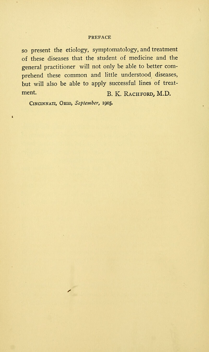 so present the etiology, symptomatology, and treatment of these diseases that the student of medicine and the general practitioner will not only be able to better com- prehend these common and little understood diseases, but will also be able to apply successful lines of treat- ment. B. K. Rachford, M.D. Cincinnati, Ohio, September, 1905.