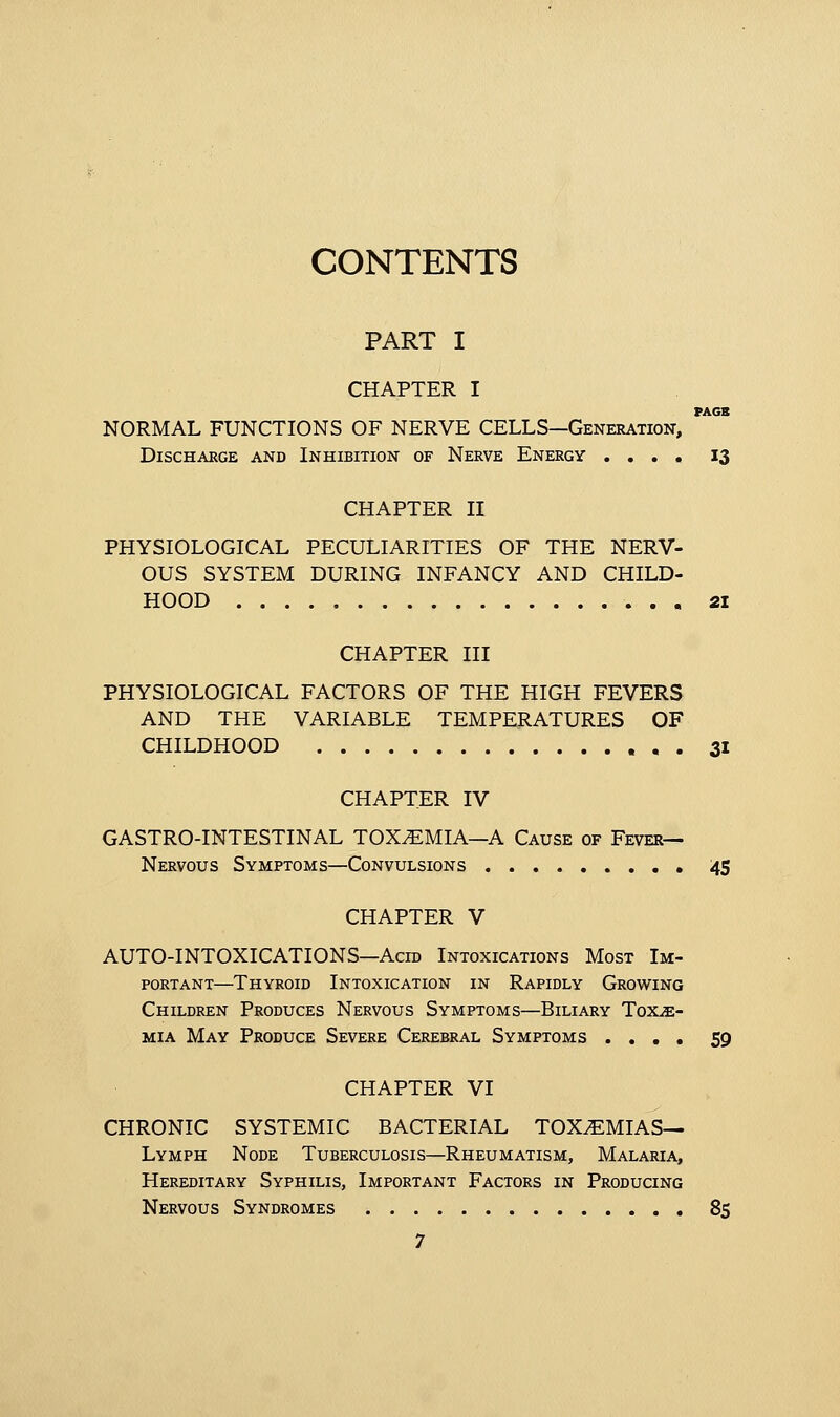 CONTENTS PART I CHAPTER I PACT NORMAL FUNCTIONS OF NERVE CELLS—Generation, Discharge and Inhibition of Nerve Energy .... 13 CHAPTER II PHYSIOLOGICAL PECULIARITIES OF THE NERV- OUS SYSTEM DURING INFANCY AND CHILD- HOOD 21 CHAPTER III PHYSIOLOGICAL FACTORS OF THE HIGH FEVERS AND THE VARIABLE TEMPERATURES OF CHILDHOOD 31 CHAPTER IV GASTRO-INTESTINAL TOXEMIA—A Cause of Fever- Nervous Symptoms—Convulsions 45 CHAPTER V AUTO-INTOXICATIONS—Acid Intoxications Most Im- portant—Thyroid Intoxication in Rapidly Growing Children Produces Nervous Symptoms—Biliary Toxae- mia May Produce Severe Cerebral Symptoms .... 59 CHAPTER VI CHRONIC SYSTEMIC BACTERIAL TOXEMIAS— Lymph Node Tuberculosis—Rheumatism, Malaria, Hereditary Syphilis, Important Factors in Producing Nervous Syndromes 85