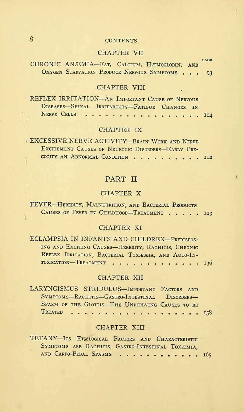 CHAPTER VII PAGE CHRONIC ANAEMIA—Fat, Calcium, Hemoglobin, and Oxygen Starvation Produce Nervous Symptoms ... 93 CHAPTER VIII REFLEX IRRITATION—An Important Cause of Nervous Diseases—Spinal Irritability—Fatigue Changes in Nerve Cells 104 CHAPTER IX I EXCESSIVE NERVE ACTIVITY—Brain Work and Nerve Excitement Causes of Neurotic Disorders—Early Pre- cocity an Abnormal Condition 112 PART II CHAPTER X FEVER—Heredity, Malnutrition, and Bacterial Products Causes of Fever in Childhood—Treatment 123 CHAPTER XI ECLAMPSIA IN INFANTS AND CHILDREN—Predispos- ing and Exciting Causes—Heredity, Rachitis, Chronic Reflex Irritation, Bacterial Toxemia, and Auto-In- toxication—Treatment 136 CHAPTER XII LARYNGISMUS STRIDULUS—Important Factors and Symptoms—Rachitis—Gastro-Intestinal Disorders— Spasm of the Glottis—The Underlying Causes to be Treated 158 CHAPTER XIII TETANY—Its Etiological Factors and Characteristic Symptoms are Rachitis, Gastro-Intestinal Toxemia, and Carpo-Pedal Spasms 165