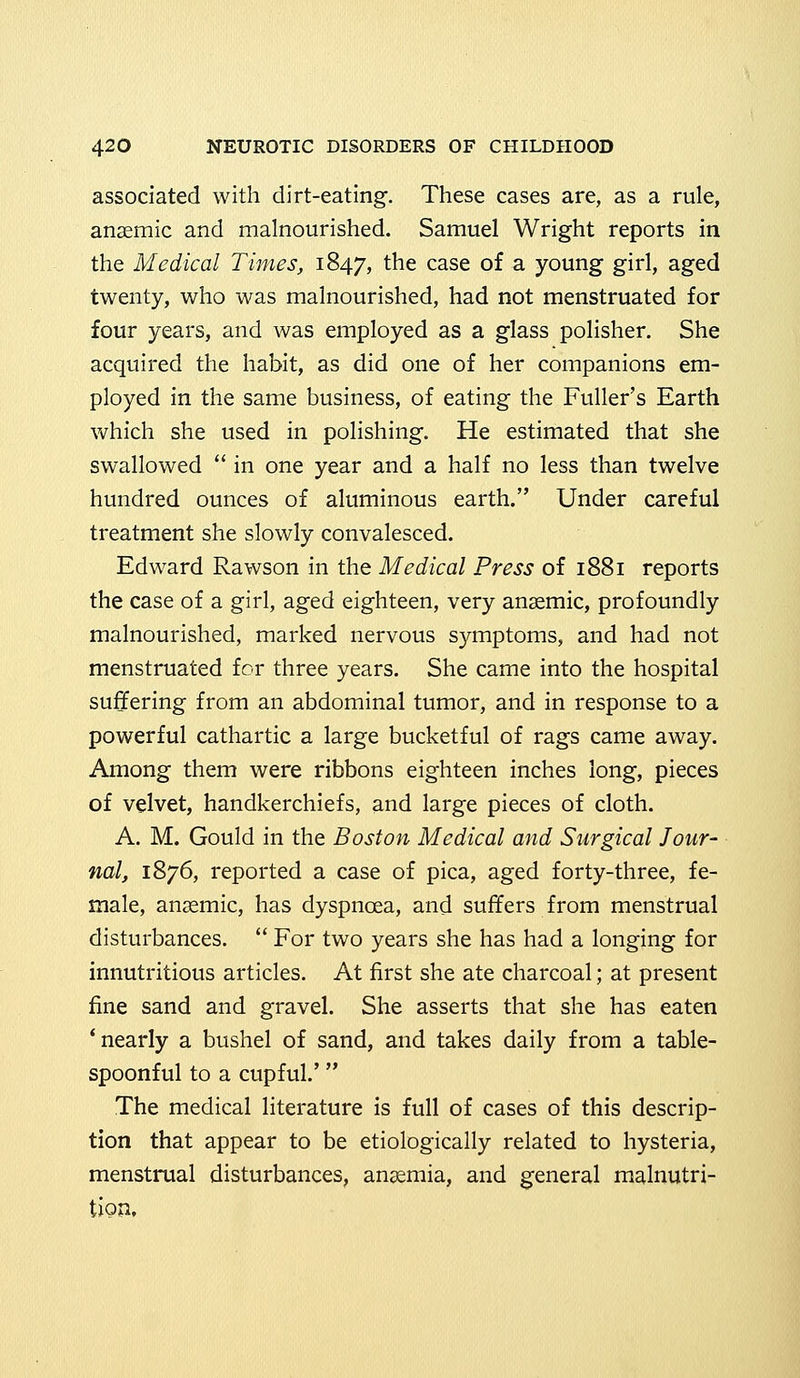 associated with dirt-eating. These cases are, as a rule, anaemic and malnourished. Samuel Wright reports in the Medical Times, 1847, tne case °f a young girl, aged twenty, who was malnourished, had not menstruated for four years, and was employed as a glass polisher. She acquired the habit, as did one of her companions em- ployed in the same business, of eating the Fuller's Earth which she used in polishing. He estimated that she swallowed  in one year and a half no less than twelve hundred ounces of aluminous earth. Under careful treatment she slowly convalesced. Edward Rawson in the Medical Press of 1881 reports the case of a girl, aged eighteen, very anaemic, profoundly malnourished, marked nervous symptoms, and had not menstruated for three years. She came into the hospital suffering from an abdominal tumor, and in response to a powerful cathartic a large bucketful of rags came away. Among them were ribbons eighteen inches long, pieces of velvet, handkerchiefs, and large pieces of cloth. A. M. Gould in the Boston Medical and Surgical Jour- nal, 1876, reported a case of pica, aged forty-three, fe- male, anaemic, has dyspnoea, and suffers from menstrual disturbances.  For two years she has had a longing for innutritious articles. At first she ate charcoal; at present fine sand and gravel. She asserts that she has eaten 'nearly a bushel of sand, and takes daily from a table- spoonful to a cupful.' The medical literature is full of cases of this descrip- tion that appear to be etiologically related to hysteria, menstrual disturbances, anaemia, and general malnutri- tion.