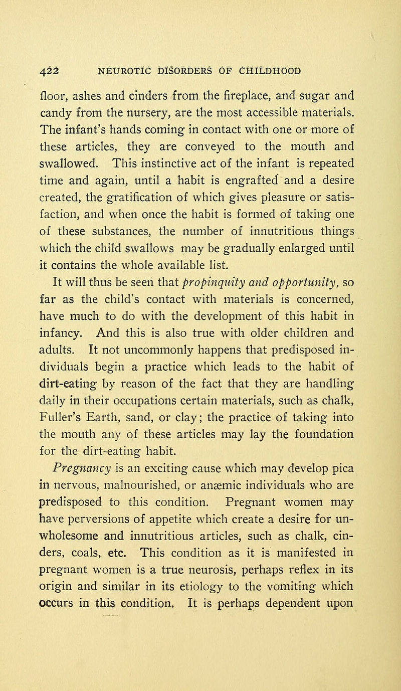 floor, ashes and cinders from the fireplace, and sugar and candy from the nursery, are the most accessible materials. The infant's hands coming in contact with one or more of these articles, they are conveyed to the mouth and swallowed. This instinctive act of the infant is repeated time and again, until a habit is engrafted and a desire created, the gratification of which gives pleasure or satis- faction, and when once the habit is formed of taking one of these substances, the number of innutritious things which the child swallows may be gradually enlarged until it contains the whole available list. It will thus be seen that propinquity and opportunity, so far as the child's contact with materials is concerned, have much to do with the development of this habit in infancy. And this is also true with older children and adults. It not uncommonly happens that predisposed in- dividuals begin a practice which leads to the habit of dirt-eating by reason of the fact that they are handling daily in their occupations certain materials, such as chalk, Fuller's Earth, sand, or clay; the practice of taking into the mouth any of these articles may lay the foundation for the dirt-eating habit. Pregnancy is an exciting cause which may develop pica in nervous, malnourished, or anaemic individuals who are predisposed to this condition. Pregnant women may have perversions of appetite which create a desire for un- wholesome and innutritious articles, such as chalk, cin- ders, coals, etc. This condition as it is manifested in pregnant women is a true neurosis, perhaps reflex in its origin and similar in its etiology to the vomiting which occurs in this condition. It is perhaps dependent upon