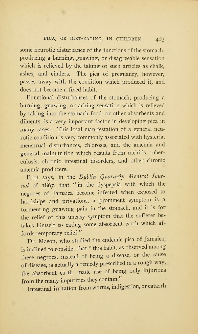 some neurotic disturbance of the functions of the stomach, producing a burning, gnawing, or disagreeable sensation which is relieved by the taking of such articles as chalk, ashes, and cinders. The pica of pregnancy, however, passes away with the condition which produced it, and does not become a fixed habit. Functional disturbances of the stomach, producing a burning, gnawing, or aching sensation which is relieved by taking into the stomach food or other absorbents and diluents, is a very important factor in developing pica in many cases. This local manifestation of a general neu- rotic condition is very commonly associated with hysteria, menstrual disturbances, chlorosis, and the anaemia and general malnutrition which results from rachitis, tuber- culosis, chronic intestinal disorders, and other chronic anaemia producers. Foot says, in the Dublin Quarterly Medical Jour- nal of 1867, that in the dyspepsia with which the negroes of Tamaica become infected when exposed to hardships and privations, a prominent symptom is a tormenting gnawing pain in the stomach, and it is for the relief of this uneasy symptom that the sufferer be- takes himself to eating some absorbent earth which af- fords temporary relief. Dr. Mason, who studied the endemic pica of Jamaica, is inclined to consider that  this habit, as observed among these negroes, instead of being a disease, or the cause of disease, is actually a remedy prescribed in a rough way, the absorbent earth made use of being only injurious from the many impurities they contain. Intestinal irritation from worms, indigestion, or catarrh