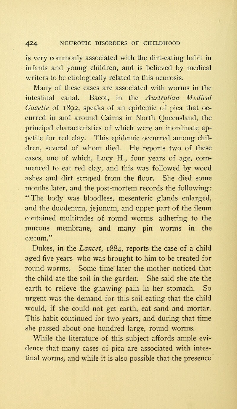 is very commonly associated with the dirt-eating habit in infants and young children, and is believed by medical writers to be etiologically related to this neurosis. Many of these cases are associated with worms in the intestinal canal. Bacot, in the Australian Medical Gazette of 1892, speaks of an epidemic of pica that oc- curred in and around Cairns in North Queensland, the principal characteristics of which were an inordinate ap- petite for red clay. This epidemic occurred among chil- dren, several of whom died. He reports two of these cases, one of which, Lucy H., four years of age, com- menced to eat red clay, and this was followed by wood ashes and dirt scraped from the floor. She died some months later, and the post-mortem records the following:  The body was bloodless, mesenteric glands enlarged, and the duodenum, jejunum, and upper part of the ileum contained multitudes of round worms adhering to the mucous membrane, and many pin worms in the caecum. Dukes, in the Lancet, 1884, reports the case of a child aged five years who was brought to him to be treated for round worms. Some time later the mother noticed that the child ate the soil in the garden. She said she ate the earth to relieve the gnawing pain in her stomach. So urgent was the demand for this soil-eating that the child would, if she could not get earth, eat sand and mortar. This habit continued for two years, and during that time she passed about one hundred large, round worms. While the literature of this subject affords ample evi- dence that many cases of pica are associated with intes- tinal worms, and while it is also possible that the presence