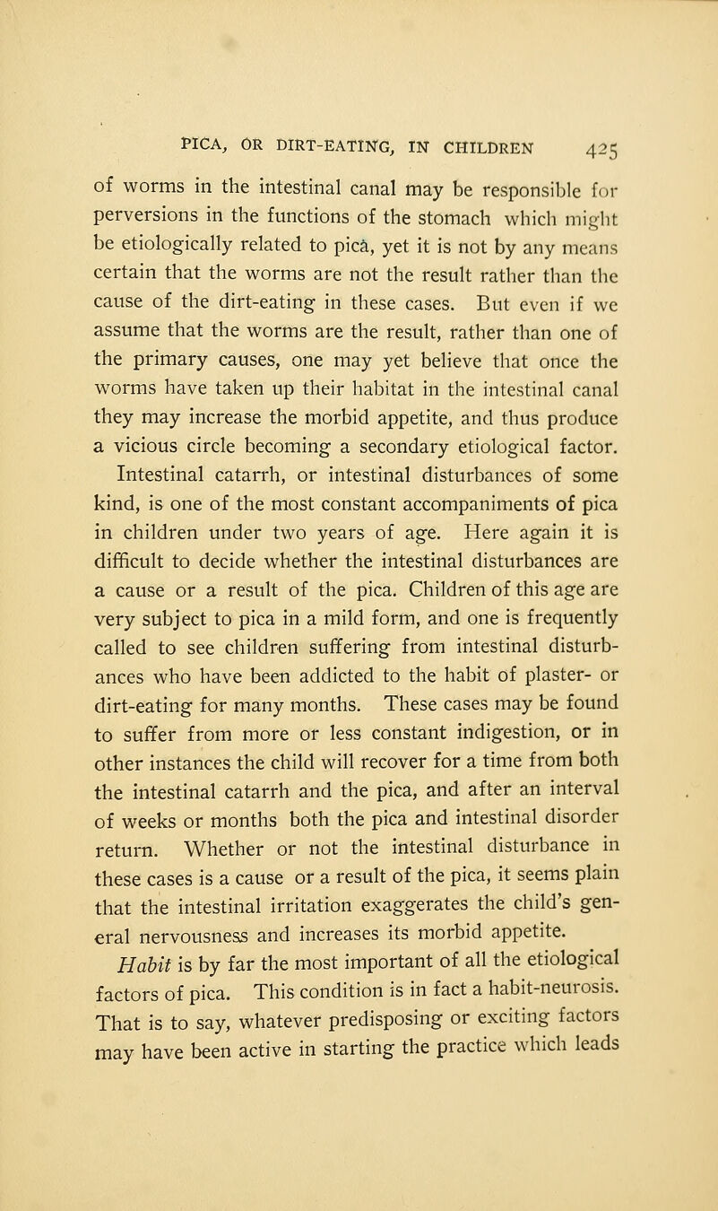 of worms in the intestinal canal may be responsible for perversions in the functions of the stomach which might be etiologically related to pica, yet it is not by any means certain that the worms are not the result rather than the cause of the dirt-eating in these cases. But even if we assume that the worms are the result, rather than one of the primary causes, one may yet believe that once the worms have taken up their habitat in the intestinal canal they may increase the morbid appetite, and thus produce a vicious circle becoming a secondary etiological factor. Intestinal catarrh, or intestinal disturbances of some kind, is one of the most constant accompaniments of pica in children under two years of age. Here again it is difficult to decide whether the intestinal disturbances are a cause or a result of the pica. Children of this age are very subject to pica in a mild form, and one is frequently called to see children suffering from intestinal disturb- ances who have been addicted to the habit of plaster- or dirt-eating for many months. These cases may be found to suffer from more or less constant indigestion, or in other instances the child will recover for a time from both the intestinal catarrh and the pica, and after an interval of weeks or months both the pica and intestinal disorder return. Whether or not the intestinal disturbance in these cases is a cause or a result of the pica, it seems plain that the intestinal irritation exaggerates the child's gen- eral nervousness and increases its morbid appetite. Habit is by far the most important of all the etiological factors of pica. This condition is in fact a habit-neurosis. That is to say, whatever predisposing or exciting factors may have been active in starting the practice which leads