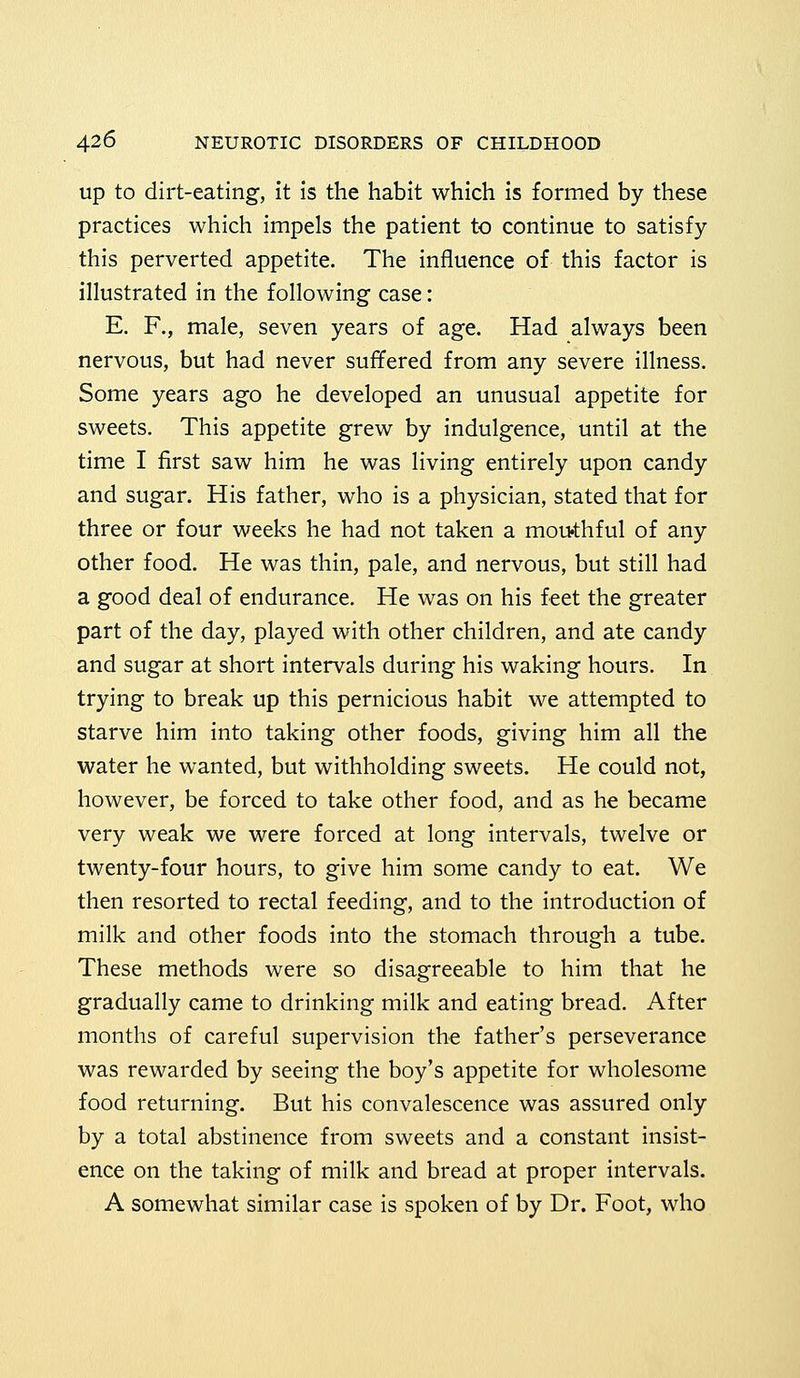 up to dirt-eating, it is the habit which is formed by these practices which impels the patient to continue to satisfy this perverted appetite. The influence of this factor is illustrated in the following case: E. F., male, seven years of age. Had always been nervous, but had never suffered from any severe illness. Some years ago he developed an unusual appetite for sweets. This appetite grew by indulgence, until at the time I first saw him he was living entirely upon candy and sugar. His father, who is a physician, stated that for three or four weeks he had not taken a mouthful of any other food. He was thin, pale, and nervous, but still had a good deal of endurance. He was on his feet the greater part of the day, played with other children, and ate candy and sugar at short intervals during his waking hours. In trying to break up this pernicious habit we attempted to starve him into taking other foods, giving him all the water he wanted, but withholding sweets. He could not, however, be forced to take other food, and as he became very weak we were forced at long intervals, twelve or twenty-four hours, to give him some candy to eat. We then resorted to rectal feeding, and to the introduction of milk and other foods into the stomach through a tube. These methods were so disagreeable to him that he gradually came to drinking milk and eating bread. After months of careful supervision the father's perseverance was rewarded by seeing the boy's appetite for wholesome food returning. But his convalescence was assured only by a total abstinence from sweets and a constant insist- ence on the taking of milk and bread at proper intervals. A somewhat similar case is spoken of by Dr. Foot, who