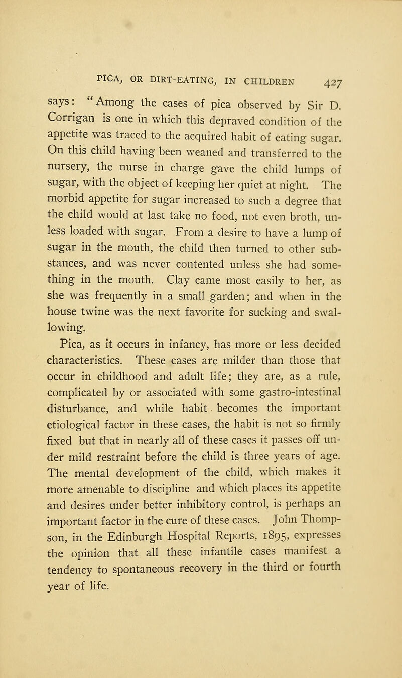 says: Among the cases of pica observed by Sir D. Corrigan is one in which this depraved condition of the appetite was traced to the acquired habit of eating sugar. On this child having been weaned and transferred to the nursery, the nurse in charge gave the child lumps of sugar, with the object of keeping her quiet at night. The morbid appetite for sugar increased to such a degree that the child would at last take no food, not even broth, un- less loaded with sugar. From a desire to have a lump of sugar in the mouth, the child then turned to other sub- stances, and was never contented unless she had some- thing in the mouth. Clay came most easily to her, as she was frequently in a small garden; and when in the house twine was the next favorite for sucking and swal- lowing. Pica, as it occurs in infancy, has more or less decided characteristics. These cases are milder than those that occur in childhood and adult life; they are, as a rule, complicated by or associated with some gastro-intestinal disturbance, and while habit becomes the important etiological factor in these cases, the habit is not so firmly fixed but that in nearly all of these cases it passes off un- der mild restraint before the child is three years of age. The mental development of the child, which makes it more amenable to discipline and which places its appetite and desires under better inhibitory control, is perhaps an important factor in the cure of these cases. John Thomp- son, in the Edinburgh Hospital Reports, 1895, expresses the opinion that all these infantile cases manifest a tendency to spontaneous recovery in the third or fourth year of life.