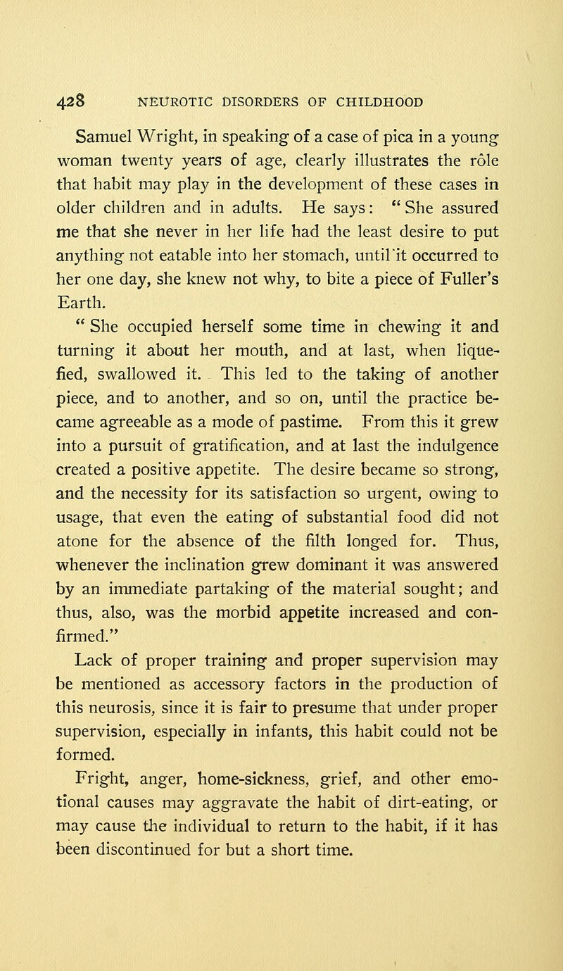 Samuel Wright, in speaking of a case of pica in a young woman twenty years of age, clearly illustrates the role that habit may play in the development of these cases in older children and in adults. He says:  She assured me that she never in her life had the least desire to put anything not eatable into her stomach, until'it occurred to her one day, she knew not why, to bite a piece of Fuller's Earth.  She occupied herself some time in chewing it and turning it about her mouth, and at last, when lique- fied, swallowed it. This led to the taking of another piece, and to another, and so on, until the practice be- came agreeable as a mode of pastime. From this it grew into a pursuit of gratification, and at last the indulgence created a positive appetite. The desire became so strong, and the necessity for its satisfaction so urgent, owing to usage, that even the eating of substantial food did not atone for the absence of the filth longed for. Thus, whenever the inclination grew dominant it was answered by an immediate partaking of the material sought; and thus, also, was the morbid appetite increased and con- firmed. Lack of proper training and proper supervision may be mentioned as accessory factors in the production of this neurosis, since it is fair to presume that under proper supervision, especially in infants, this habit could not be formed. Fright, anger, home-sickness, grief, and other emo- tional causes may aggravate the habit of dirt-eating, or may cause the individual to return to the habit, if it has been discontinued for but a short time.