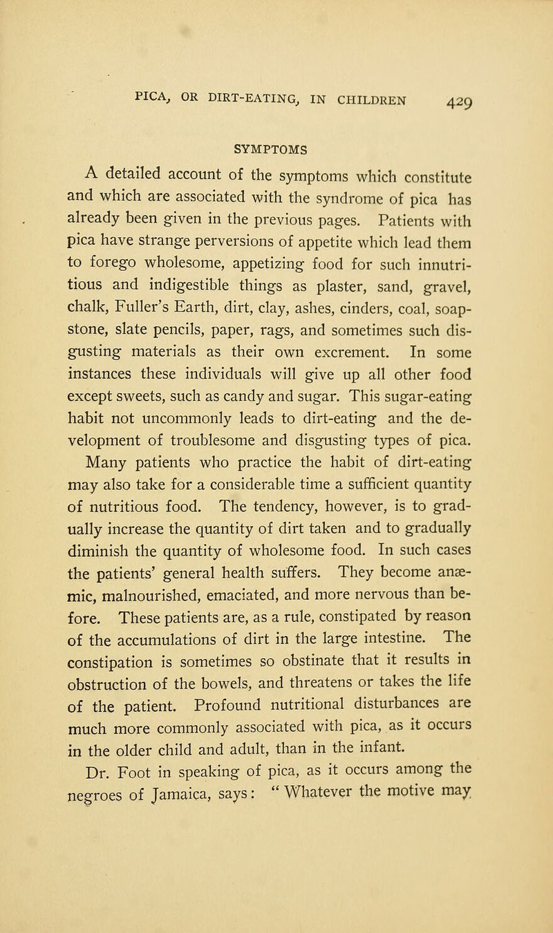 SYMPTOMS A detailed account of the symptoms which constitute and which are associated with the syndrome of pica has already been given in the previous pages. Patients with pica have strange perversions of appetite which lead them to forego wholesome, appetizing food for such innutri- tious and indigestible things as plaster, sand, gravel, chalk, Fuller's Earth, dirt, clay, ashes, cinders, coal, soap- stone, slate pencils, paper, rags, and sometimes such dis- gusting materials as their own excrement. In some instances these individuals will give up all other food except sweets, such as candy and sugar. This sugar-eating habit not uncommonly leads to dirt-eating and the de- velopment of troublesome and disgusting types of pica. Many patients who practice the habit of dirt-eating may also take for a considerable time a sufficient quantity of nutritious food. The tendency, however, is to grad- ually increase the quantity of dirt taken and to gradually diminish the quantity of wholesome food. In such cases the patients' general health suffers. They become anae- mic, malnourished, emaciated, and more nervous than be- fore. These patients are, as a rule, constipated by reason of the accumulations of dirt in the large intestine. The constipation is sometimes so obstinate that it results in obstruction of the bowels, and threatens or takes the life of the patient. Profound nutritional disturbances are much more commonly associated with pica, as it occurs in the older child and adult, than in the infant. Dr. Foot in speaking of pica, as it occurs among the negroes of Jamaica, says:  Whatever the motive may.