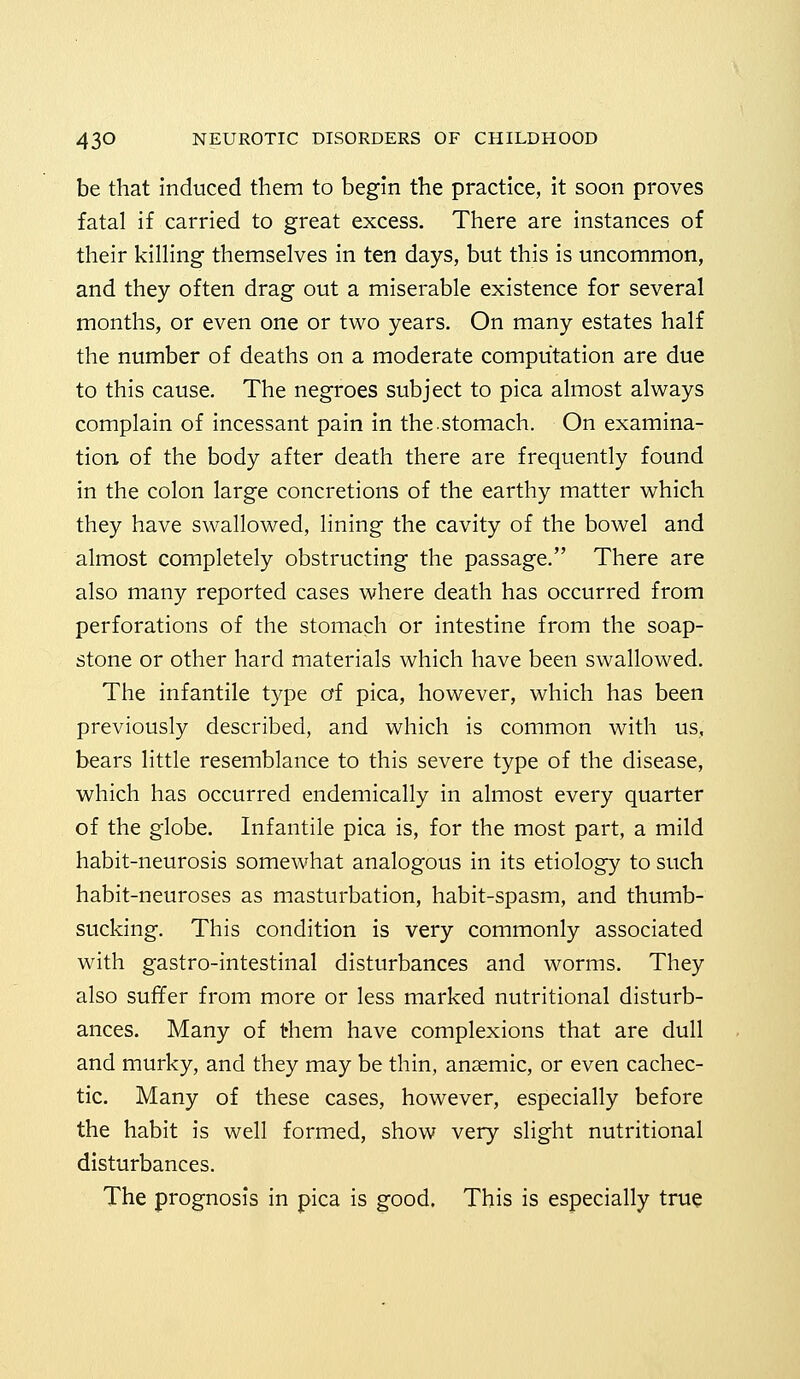 be that induced them to begin the practice, it soon proves fatal if carried to great excess. There are instances of their killing themselves in ten days, but this is uncommon, and they often drag out a miserable existence for several months, or even one or two years. On many estates half the number of deaths on a moderate computation are due to this cause. The negroes subject to pica almost always complain of incessant pain in the.stomach. On examina- tion of the body after death there are frequently found in the colon large concretions of the earthy matter which they have swallowed, lining the cavity of the bowel and almost completely obstructing the passage. There are also many reported cases where death has occurred from perforations of the stomach or intestine from the soap- stone or other hard materials which have been swallowed. The infantile type of pica, however, which has been previously described, and which is common with us, bears little resemblance to this severe type of the disease, which has occurred endemically in almost every quarter of the globe. Infantile pica is, for the most part, a mild habit-neurosis somewhat analogous in its etiology to such habit-neuroses as masturbation, habit-spasm, and thumb- sucking. This condition is very commonly associated with gastro-intestinal disturbances and worms. They also suffer from more or less marked nutritional disturb- ances. Many of them have complexions that are dull and murky, and they may be thin, anaemic, or even cachec- tic. Many of these cases, however, especially before the habit is well formed, show very slight nutritional disturbances. The prognosis in pica is good. This is especially true