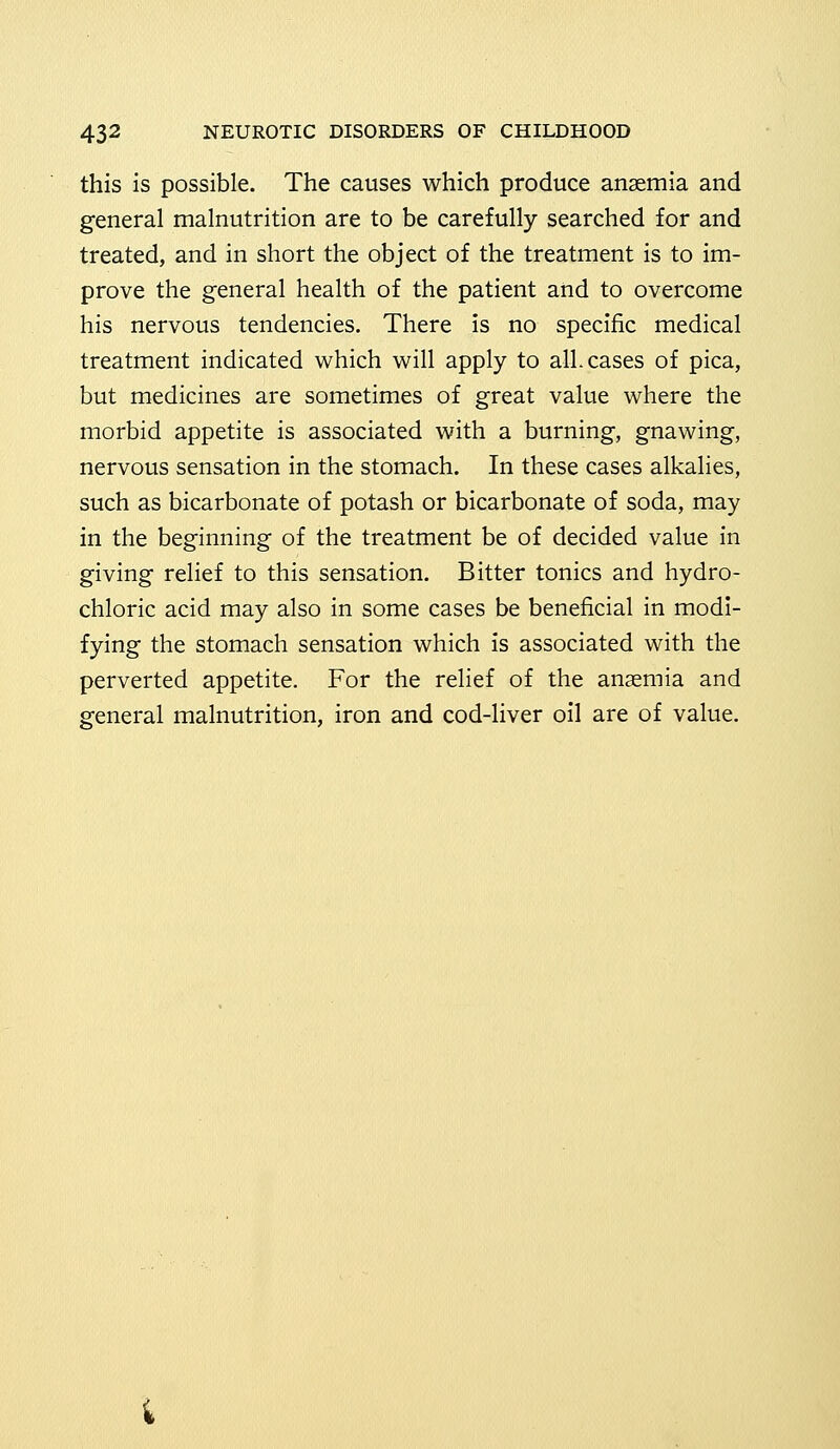 this is possible. The causes which produce anaemia and general malnutrition are to be carefully searched for and treated, and in short the object of the treatment is to im- prove the general health of the patient and to overcome his nervous tendencies. There is no specific medical treatment indicated which will apply to all. cases of pica, but medicines are sometimes of great value where the morbid appetite is associated with a burning, gnawing, nervous sensation in the stomach. In these cases alkalies, such as bicarbonate of potash or bicarbonate of soda, may in the beginning of the treatment be of decided value in giving relief to this sensation. Bitter tonics and hydro- chloric acid may also in some cases be beneficial in modi- fying the stomach sensation which is associated with the perverted appetite. For the relief of the anaemia and general malnutrition, iron and cod-liver oil are of value.