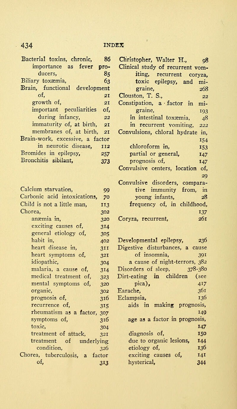 Bacterial toxins, chronic, 86 importance as fever pro- ducers, 85 Biliary toxaemia, 63 Brain, functional development of, 21 growth of, 21 important peculiarities of, during infancy, 22 immaturity of, at birth, 21 membranes of, at birth, 21 Brain-work, excessive, a factor in neurotic disease, 112 Bromides in epilepsy, 257 Bronchitis sibilant, 373 Calcium starvation, 99 Carbonic acid intoxications, 70 Child is not a little man, 113 Chorea, 302 anaemia in, 320 exciting causes of, 314 general etiology of, 305 habit in, 402 heart disease in, 311 heart symptoms of, 321 idiopathic, 304 malaria, a cause of, 314 medical treatment of, 323 mental symptoms of, 320 organic, 302 prognosis of, 316 recurrence of, 315 rheumatism as a factor, 307 symptoms of, 316 toxic, 304 treatment of attack, 321 treatment of underlying condition, 326 Chorea, tuberculosis, a factor of, 313 Christopher, Walter H., 98 Clinical study of recurrent vom- iting, recurrent coryza, toxic epilepsy, and mi- graine, 268 Clouston, T. S., 22 Constipation, a - factor in mi- graine, 193 in intestinal toxaemia, 48 in recurrent vomiting, 222 Convulsions, chloral hydrate in, 154 chloroform in, 153 partial or general, 147 prognosis of, 147 Convulsive centers, location of, 29 Convulsive disorders, compara- tive immunity from, in young infants, 28 frequency of, in childhood, 137 Coryza, recurrent, 261 Developmental epilepsy, 236 Digestive disturbances, a cause of insomnia, 391 a cause of night-terrors, 382 Disorders of sleep, 378-380 Dirt-eating in children (see pica), 417 Earache, 361 Eclampsia, 136 aids in making prognosis, 149 age as a factor in prognosis, 147 diagnosis of, ISO due to organic lesions, 144 etiology of, 136 exciting causes of, 141 hysterical, 344