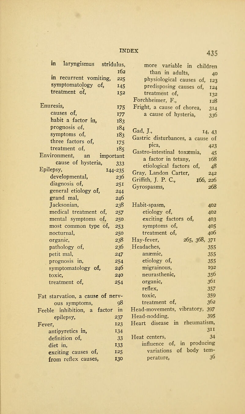 in laryngismus stridulus, 162 in recurrent vomiting, 225 symptomatology of, 145 treatment of, 152 Enuresis, 175 causes of, 177 habit a factor in, 183 prognosis of, 184 symptoms of, 183 three factors of, 175 treatment of, 185 Environment, an important cause of hysteria, s^3 Epilepsy, 144-235 developmental, 236 diagnosis of, 251 general etiology of, 244 grand mal, 246 Jacksonian, 238 medical treatment of, 257 mental symptoms of, 250 most common type of, 253 nocturnal, 250 organic, 238 pathology of, 236 petit mal, 247 prognosis in, 254 symptomatology of, 246 toxic, 240 treatment of, 254 Fat starvation, a cause of nerv- ous symptoms, 98 Feeble inhibition, a factor in epilepsy, 237 Fever, 123 antipyretics in, 134 definition of, 33 diet in, 133 exciting causes of, 125 from reflex causes, 130 more variable in children than in adults, 40 physiological causes of, 123 predisposing causes of, 124 treatment of, 132 Forchheimer, F., 128 Fright, a cause of chorea, 314 a cause of hysteria, 336 Gad, J., 14, 43 Gastric disturbances, a cause of pica, 423 Gastro-intestinal toxaemia, 45 a factor in tetany, 168 etiological factors of, 48 Gray, Landon Carter, 242 Griffith, J. P. C, 166, 226 Gyrospasms, 268 Habit-spasm, 402 etiology of, 402 exciting factors of, 403 symptoms of, 405 treatment of, 406 Hay-fever, 265, 368, 371 Headaches, 355 anaemic, 355 etiology of, 355 migrainous, 192 neurasthenic, 356 organic, 361 reflex, 357 toxic, 359 treatment of, 362 Head-movements, vibratory, 397 Head-nodding, 395 Heart disease in rheumatism, 3ii Heat centers, 34 influence of, in producing variations of body tem- perature, 36