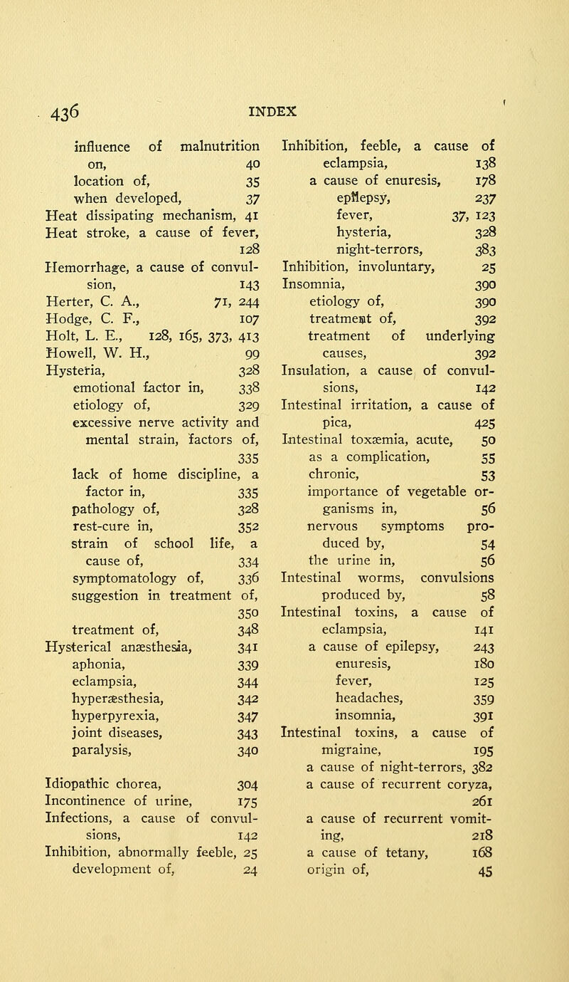 influence of malnutrition on, 40 location of, 35 when developed, 37 Heat dissipating mechanism, 41 Heat stroke, a cause of fever, 128 Hemorrhage, a cause of convul- sion, 143 Herter, C. A., 71, 244 Hodge, C. R, 107 Holt, L. E., 128, 165, 373, 413 Howell, W. H, 99 Hysteria, 328 emotional factor in, 338 etiology of, 329 excessive nerve activity and mental strain, factors of, 335 lack of home discipline, a factor in, 335 pathology of, 328 rest-cure in, 352 strain of school life, a cause of, 334 symptomatology of, 336 suggestion in treatment of, 350 treatment of, 348 Hysterical anaesthesia, 341 aphonia, 339 eclampsia, 344 hyperesthesia, 342 hyperpyrexia, 347 joint diseases, 343 paralysis, 340 Idiopathic chorea, 304 Incontinence of urine, 175 Infections, a cause of convul- sions, 142 Inhibition, abnormally feeble, 25 development of, 24 Inhibition, feeble, a cause of eclampsia, 138 a cause of enuresis, 178 eprlepsy, 237 fever, 37, 123 hysteria, 328 night-terrors, 383 Inhibition, involuntary, 25 Insomnia, 390 etiology of, 390 treatment of, 392 treatment of underlying causes, 392 Insulation, a cause of convul- sions, 142 Intestinal irritation, a cause of pica, 425 Intestinal toxsemia, acute, 50 as a complication, 55 chronic, 53 importance of vegetable or- ganisms in, 56 nervous symptoms pro- duced by, 54 the urine in, 56 Intestinal worms, convulsions produced by, 58 Intestinal toxins, a cause of eclampsia, 141 a cause of epilepsy, 243 enuresis, 180 fever, 125 headaches, 359 insomnia, 391 Intestinal toxins, a cause of migraine, 195 a cause of night-terrors, 382 a cause of recurrent coryza, 261 a cause of recurrent vomit- ing, 218 a cause of tetany, 168 origin of, 45